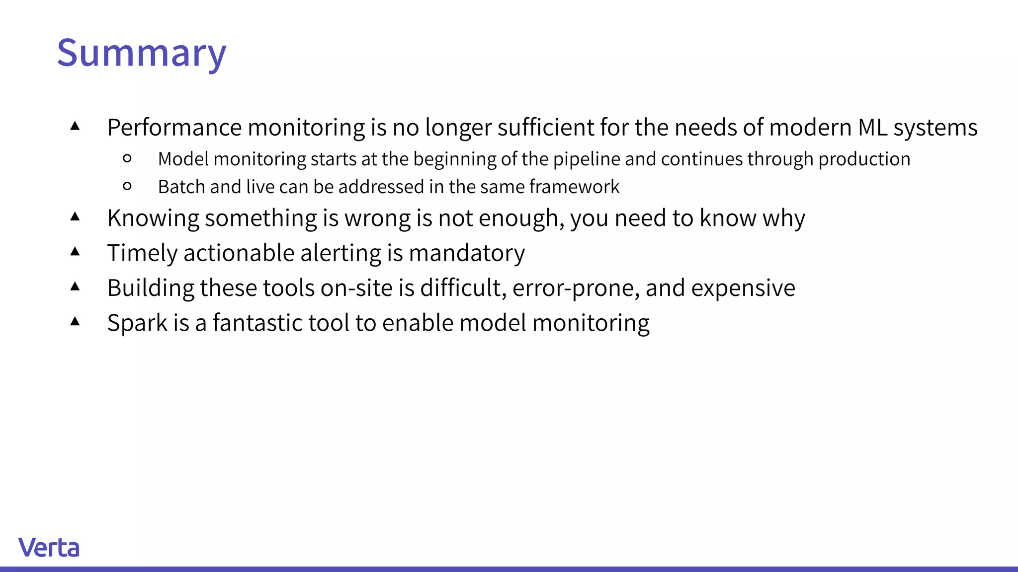 Summary
▴ Performance monitoring is no longer sufﬁcient for the needs of modern ML systems
￮ Model monitoring starts at the beginning of the pipeline and continues through production
￮ Batch and live can be addressed in the same framework
▴ Knowing something is wrong is not enough, you need to know why
▴ Timely actionable alerting is mandatory
▴ Building these tools on-site is difﬁcult, error-prone, and expensive
▴ Spark is a fantastic tool to enable model monitoring
 