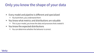Only you know the shape of your data
▴ Every model and pipeline is different and specialized
￮ You built them, you understand them
▴ You know what metrics and distributions are valuable
￮ This is your model, you know the data and processes that created it
▴ You know the expected distributions
￮ You can determine whether the behavior is correct
 