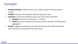 Concepts
▴ Monitored Entity: A reference name (e.g. model or pipeline) that you want to
monitor
▴ Proﬁler: A function that computes statistics about your data
▴ Summary: A collection of statistics about your data (output of proﬁler)
￮ Samples: instance of a summary, i.e., a statistic
￮ Labels: key-values attached to summary samples. Used for rich ﬁltering and
aggregation
▴ Alerter: Triggered periodically, it can talk with the Verta API to fetch information
about summaries and identify if they look wrong
 