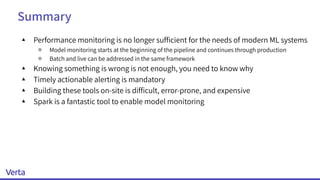 Summary
▴ Performance monitoring is no longer sufﬁcient for the needs of modern ML systems
￮ Model monitoring starts at the beginning of the pipeline and continues through production
￮ Batch and live can be addressed in the same framework
▴ Knowing something is wrong is not enough, you need to know why
▴ Timely actionable alerting is mandatory
▴ Building these tools on-site is difﬁcult, error-prone, and expensive
▴ Spark is a fantastic tool to enable model monitoring
 