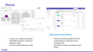 About
https://www.verta.ai/product
- End-to-end MLOps platform for ML
model delivery, operations and
management
- Kubernetes-based, operations stack
for ML
- 23 years as a software engineer
- Embedded systems, enterprise
software, SaaS
- 6 years in APM working at scale
 