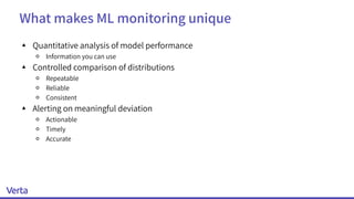 What makes ML monitoring unique
▴ Quantitative analysis of model performance
￮ Information you can use
▴ Controlled comparison of distributions
￮ Repeatable
￮ Reliable
￮ Consistent
▴ Alerting on meaningful deviation
￮ Actionable
￮ Timely
￮ Accurate
 