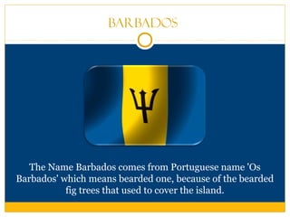 Barbados
The Name Barbados comes from Portuguese name 'Os
Barbados' which means bearded one, because of the bearded
fig trees that used to cover the island.
 