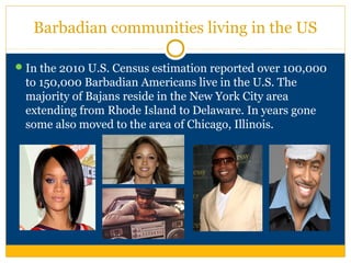 Barbadian communities living in the US
In the 2010 U.S. Census estimation reported over 100,000
to 150,000 Barbadian Americans live in the U.S. The
majority of Bajans reside in the New York City area
extending from Rhode Island to Delaware. In years gone
some also moved to the area of Chicago, Illinois.
 
