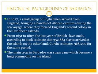 Historical Background of Barbados
In 1627, a small group of Englishmen arrived from
England, bringing a handful of African captures during the
sea voyage, where they formed England’s second colony in
the Caribbean Islands.
From 1651 to 1807, the last year of British slave trade,
according to book estimate that 352,884 slaves arrived at
the island; on the other land, Curtin estimates 368,200 for
the same period.
The main crop in Barbados was sugar cane which became a
huge commodity on the island.
 
