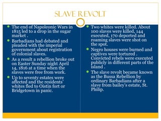 Slave Revolt
 The end of Napoleonic Wars in
1815 led to a drop in the sugar
market .
 Barbadians had debated and
pleaded with the imperial
government about registration
of colonial slaves.
 As a result a rebellion broke out
on Easter Sunday night April
14, 1816 at a time when the
slaves were free from work.
 Up to seventy estates were
affected and the residents’
whites fled to Oistin fort or
Bridgetown in panic.
 Two whites were killed. About
100 slaves were killed, 144
executed, 170 deported and
roaming slaves were shot on
the spot.
 Negro houses were burned and
captives were tortured .
Convicted rebels were executed
publicly in different parts of the
island .
 The slave revolt became known
as the Bussa Rebellion by
ordinary Barbadians after a
slave from bailey’s estate, St.
Philip.
 