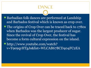 Dance
Barbadian folk dances are performed at Landship
and Barbados festival which is known as crop over.
The origins of Crop Over can be traced back to 1780s
when Barbados was the largest producer of sugar.
Since the revival of Crop Over, the festival has
become a form cultural expression on the island.
http://www.youtube.com/watch?
v=Y9e9qyHTgJs&list=WLCAB67BCD404FC2EA
 