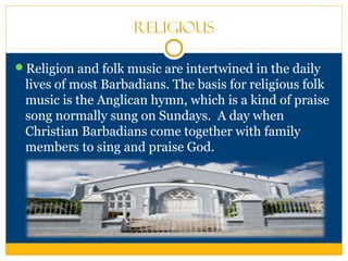 Religious
Religion and folk music are intertwined in the daily
lives of most Barbadians. The basis for religious folk
music is the Anglican hymn, which is a kind of praise
song normally sung on Sundays. A day when
Christian Barbadians come together with family
members to sing and praise God.
 
