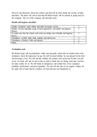 However the discussion about the contract and deal will be done during the serving of salad
and lunch. The lunch will end at 3pm and Mr Robert Gayle will be assisted in going back by
the company. The car of the company will drop him back.
Health and hygiene checklist:
Quality of mineral water drinks and other beverages served. 
Quality of food regarding usage of fresh ingredients and health and hygienic
factors.

To make sure that the waiters and cooks are taking care of health and hygienic
factors.

Cleanliness of table, table cloth, napkins and silverwares 
Cleanliness of knives, forks and spoons 
Menu 
Evaluation tool:
Mr Robert Gayle will be particularly called and especially asked after he reaches back at his
destination about the impression he got. He will be asked whether he was pleased by the food
and beverages or not. We will ask him whether the comfort level perceived by him was met
or not. An email will also be sent to him in order to thank him for taking some time out from
his daily routine for us. We will thank in anticipation and remind him of our company’s
profitable performance and good reputation. We will tell him that we are eagerly waiting for
his reply and we hope that he considers our deal and does not disappoint us.
 