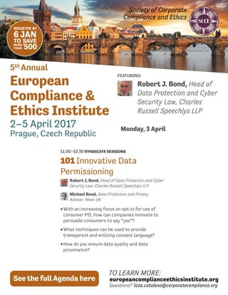 Society of Corporate
Compliance and Ethics
5th
 Annual
European
Compliance &
Ethics Institute
2–5 April 2017
Prague, Czech Republic
TO LEARN MORE:
europeancomplianceethicsinstitute.org
Questions? lizza.catalano@corporatecompliance.org
See the fullAgenda here
REGISTER  BY
6 JAN
TO SAVE
MORE
THAN
$
500
FEATURING:
Monday, 3 April
Robert J. Bond, Head of
Data Protection and Cyber
Security Law, Charles
Russell Speechlys LLP
11:30–12:30 SYNDICATE SESSIONS
101 Innovative Data
Permissioning
Robert J. Bond, Head of Data Protection and Cyber
Security Law, Charles Russell Speechlys LLP
Michael Bond, Data Protection and Privacy
Advisor, News UK
••With an increasing focus on opt-in for use of
consumer PII, how can companies innovate to
persuade consumers to say “yes”?
••What techniques can be used to provide
transparent and enticing consent language?
••How do you ensure data quality and data
provenance?
 