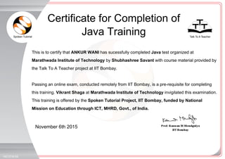 Spoken Tutorial Talk To A Teacher
_
_
November 6th 2015
1927070ES8
This is to certify that ANKUR WANI has sucessfully completed Java test organized at
Marathwada Institute of Technology by Shubhashree Savant with course material provided by
the Talk To A Teacher project at IIT Bombay.
Passing an online exam, conducted remotely from IIT Bombay, is a pre-requisite for completing
this training. Vikrant Shaga at Marathwada Institute of Technology invigilated this examination.
This training is offered by the Spoken Tutorial Project, IIT Bombay, funded by National
Mission on Education through ICT, MHRD, Govt., of India.
Certificate for Completion of
Java Training
 
