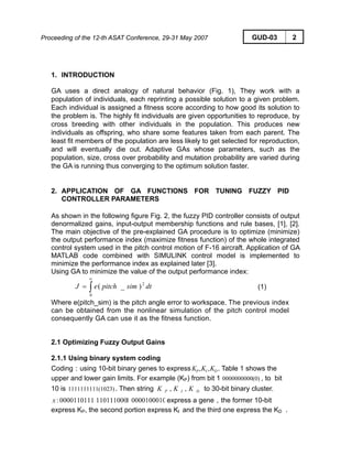 Proceeding of the 12-th ASAT Conference, 29-31 May 2007 GUD-03 2
1. INTRODUCTION
GA uses a direct analogy of natural behavior (Fig. 1), They work with a
population of individuals, each reprinting a possible solution to a given problem.
Each individual is assigned a fitness score according to how good its solution to
the problem is. The highly fit individuals are given opportunities to reproduce, by
cross breeding with other individuals in the population. This produces new
individuals as offspring, who share some features taken from each parent. The
least fit members of the population are less likely to get selected for reproduction,
and will eventually die out. Adaptive GAs whose parameters, such as the
population, size, cross over probability and mutation probability are varied during
the GA is running thus converging to the optimum solution faster.
2. APPLICATION OF GA FUNCTIONS FOR TUNING FUZZY PID
CONTROLLER PARAMETERS
As shown in the following figure Fig. 2, the fuzzy PID controller consists of output
denormalized gains, input-output membership functions and rule bases, [1], [2].
The main objective of the pre-explained GA procedure is to optimize (minimize)
the output performance index (maximize fitness function) of the whole integrated
control system used in the pitch control motion of F-16 aircraft. Application of GA
MATLAB code combined with SIMULINK control model is implemented to
minimize the performance index as explained later [3].
Using GA to minimize the value of the output performance index:
∫
∞
=
0
2
)_( dtsimpitcheJ (1)
Where e(pitch_sim) is the pitch angle error to workspace. The previous index
can be obtained from the nonlinear simulation of the pitch control model
consequently GA can use it as the fitness function.
2.1 Optimizing Fuzzy Output Gains
2.1.1 Using binary system coding
Coding：using 10-bit binary genes to express . Table 1 shows the
upper and lower gain limits. For example (KP) from bit 1 , to bit
10 is . Then string to 30-bit binary cluster.
DIP KKK ,,
(0)0000000000
(1023)1111111111 DIP KKK ,,
000010001011101110000000110111:x express a gene，the former 10-bit
express KP, the second portion express KI and the third one express the KD .
 