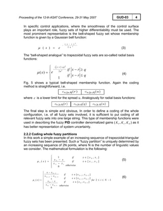 Proceeding of the 12-th ASAT Conference, 29-31 May 2007 GUD-03 4
In specific control applications, where the smoothness of the control surface
plays an important role, fuzzy sets of higher differentiability must be used. The
most prominent representative is the bell-shaped fuzzy set whose membership
function is given by a Gaussian bell function:
2
2
2
)(
)( u
rx
ex
−
−
=μ (3)
The “bell-shaped analogue” to trapezoidal fuzzy sets are so-called radial basis
functions:
q
q
rx
rx
if
if
ex u
qrx
≤
≥
−
−
⎪
⎩
⎪
⎨
⎧
=
−−
−
1
)(
2
2
2
)(
μ (4)
Fig. 5 shows a typical bell-shaped membership function. Again the coding
method is straightforward, i.e.
where ε is a lower limit for the spread u. Analogously for radial basis functions:
The final step is simple and obvious, In order to define a coding of the whole
configuration, i.e. of all fuzzy sets involved, it is sufficient to put coding of all
relevant fuzzy sets into one large string. This type of membership functions were
used in describing the fuzzy PID controller denormalized gains ( ) as it
has better representation of system uncertainty.
DIP KKK ,,
2.2.2 Coding whole fuzzy partitions
In this work a simple example of an increasing sequence of trapezoidal-triangular
fuzzy sets has been presented. Such a “fuzzy partition” is uniquely determined by
an increasing sequence of 2N points, where N is the number of linguistic values
we consider. The mathematical formulation is the following:
],[
],[
0
1
)( 21
10
12
2
1 xx
xx
x
x
otherwise
if
if
xx
xx
x ∈
∈
⎪
⎪
⎩
⎪⎪
⎨
⎧
−
−
=μ
(5)
12
],[
],[
],[
0
1)(
122
1222
2232
122
2
3222
32
−≤≤
∈
∈
∈
⎪
⎪
⎪
⎩
⎪
⎪
⎪
⎨
⎧
−
−
−
−
=
−
−−
−−
−
−−
−
Nifor
xxx
xxx
xxx
otherwise
if
if
if
xx
xx
xx
xx
x
ii
ii
ii
ii
i
ii
i
iμ
(6)
 