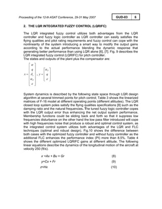 Proceeding of the 12-th ASAT Conference, 29-31 May 2007 GUD-03 6
2. THE LQR INTEGRATED FUZZY CONTROL (LQRIFC)
The LQR integrated fuzzy control utilizes both advantages from the LQR
controller and fuzzy logic controller as LQR controller can easily satisfies the
flying qualities and pilot rating requirements and fuzzy control can cope with the
nonlinearity of the system introducing a smart way to modify the output gains
according to the actual performance blending the dynamic response that
generating better performance than using LQR alone [6], [7]. Fig. 9 describes the
LQR integrated fuzzy control (LQRIFC) for pitch controller.
The states and outputs of the plant plus the compensator are:
⎥
⎥
⎥
⎥
⎥
⎥
⎦
⎤
⎢
⎢
⎢
⎢
⎢
⎢
⎣
⎡
=
ε
α
δ
α
F
e
q
x ,
⎥
⎥
⎥
⎦
⎤
⎢
⎢
⎢
⎣
⎡
=
ε
α
qy
F
System dynamics is described by the following state space through LQR design
algorithm at several trimmed points for pitch control; Table 3 shows the linearized
matrices of F-16 model at different operating points (different altitudes). The LQR
closed loop system poles satisfy the flying qualities specifications [8] such as the
damping ratio and the natural frequencies. The tuned fuzzy logic controller copes
with the LQR output error thus enhancing the net output system performance.
Membership functions could be sliding back and forth so that it suppress low
frequencies disturbance on the other hand the low pass filter introduced will cope
with high frequencies noise that produce a robust and optimal control system, as
the integrated control system utilizes both advantages of the LQR and FLC
techniques (optimal and robust design). Fig.10 shows the difference between
both cases with the optimized fuzzy controller and without fuzzy controller as the
additional FLC enhances the performance index (PI) more than 8.5%. Table 4
shows the different optimized LQRIFC gains at different altitude. The following
linear equations describe the dynamics of the longitudinal motion of the aircraft at
velocity 250 (ft/s).
x.
=Ax + Bu + Gr (8)
y=Cx + Fr (9)
z=Hx (10)
 