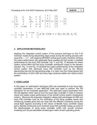 Proceeding of the 12-th ASAT Conference, 29-31 May 2007 GUD-03 7
⎥
⎥
⎥
⎥
⎥
⎥
⎦
⎤
⎢
⎢
⎢
⎢
⎢
⎢
⎣
⎡
−
−
−=
0002958.570
010000.10
002.2000
00
~~~
00
~~~
eqqqq
eq
BAA
BAA
A
δα
αδααα
, ,
⎥
⎥
⎥
⎥
⎥
⎥
⎦
⎤
⎢
⎢
⎢
⎢
⎢
⎢
⎣
⎡
=
0
0
2.20
0
0
B
⎥
⎥
⎥
⎥
⎥
⎥
⎦
⎤
⎢
⎢
⎢
⎢
⎢
⎢
⎣
⎡
=
1
0
0
0
0
G
⎥
⎥
⎥
⎦
⎤
⎢
⎢
⎢
⎣
⎡
=
0
0
0
F
⎥
⎥
⎥
⎦
⎤
⎢
⎢
⎢
⎣
⎡
=
10000
0002958.570
02958.57000
C
, [ ]0002958.570=H , [ ]lq KKKKyu α−=−=
3. APPLICATION METHODOLOGY
Applying the integrated control system of the previous technique on the F-16
nonlinear model during descending slope phase during the landing process with
input of °−= 5.2dθ , with applying DRYDEN vertical gust model, therefore verifying
the output performance with applicable flying qualities [4] that results in satisfied
performance for the fuzzy PID controller. Fig. 11 and Fig. 12 illustrate the whole
system control effort and the fuzzy controller contribution output to the elevator
actuator. Fig. 13 and Fig. 14 illustrate the output performances of the integrated
control system with optimized fuzzy PID controller such as the altitude
descending rate and the descending angle. It is clear now from these figures that
the combination of both LQR and fuzzy logic produces stable and robust control
system.
5. CONCLUSION
In this paper an optimization technique (GA) was presented to tune fuzzy logic
controller parameters. A new MATLAB code was used to perform the GA
operations for the proposed application. The optimized output parameters from
the GA algorithm were used to tune the fuzzy logic controller in order to achieve
robust and stable output performance of the aircraft control system (longitudinal
motion). Moreover the proposed integration utilizes both advantages of LQR and
fuzzy PID controller such as the verification of the flying qualities issues and
introducing variable gains that can cope with the different uncertainty during the
actual flight regimes according to the nature of flexible fuzzy controller output
gains. Besides introducing such nonlinear fuzzy PID controller makes up some of
the disadvantages of using linear controller (LQR) with aircraft nonlinear
modeling such as pre-calculated constant gain matrix at each operating points.
 