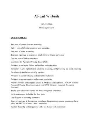 Abigail Winbush
907-223-7283
hilearn1@gmail.com
QUALIFICATIONS
Two years of construction cost accounting
Eight + years of telecommunications cost accounting.
Five years of airline accounting.
Ten years experience as a supervisor (staff of two to thirteen employees).
Over ten years of banking experience.
Coordinator for Automated Clearing House (ACH)
Proficient in purchasing, billing, and purchase orders/invoicing.
Experience in ATM replenishment, electronic processing, card processing, and check processing.
Coordinate the installations of ATM machines.
Proficient in account balancing and account reconciliations
Proficient in accounts payables and accounts receivables
Attended seminars and completed courses in ACH rules and regulations, NACHA (National
Automated Clearing House Association), and GAAP (Generally Accepted Accounting
Principles).
Twelve years of customer service and funds management experience.
Local administrator for Fedline for three years
Over 30 years of accounting experience
Years of experience in documenting procedures, data processing systems, processing charge
backs, and EFT’s (Electronic Funds Transactions).
Excellent leadership and interpersonal skills in a diverse work environment
 