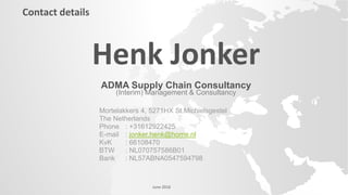 Henk Jonker
ADMA Supply Chain Consultancy
(Interim) Management & Consultancy
Mortelakkers 4, 5271HX St.Michielsgestel
The Netherlands
Phone : +31612922425
E-mail : jonker.henk@home.nl
KvK : 66108470
BTW : NL070757586B01
Bank : NL57ABNA0547594798
Contact details
June 2016
 