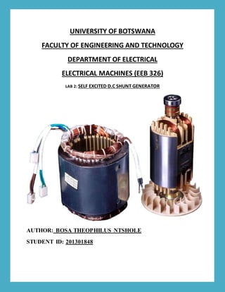 UNIVERSITY OF BOTSWANA
FACULTY OF ENGINEERING AND TECHNOLOGY
DEPARTMENT OF ELECTRICAL
ELECTRICAL MACHINES (EEB 326)
LAB 2: SELF EXCITED D.C SHUNT GENERATOR
AUTHOR: BOSA THEOPHILUS NTSHOLE
STUDENT ID: 201301848
 