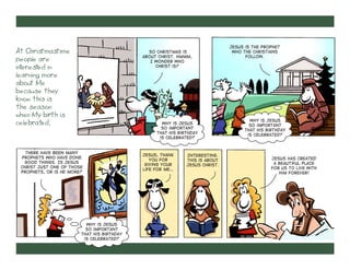 At Christmastime
people are
interested in
learning more
about Me
because they
know this is
the season
when My birth is
celebrated.

So Christmas is
about Christ. Hmmm,
I wonder who
Christ is?

Why is Jesus
so important
that His birthday
is celebrated?

There have been many
prophets who have done
good things. Is Jesus
Christ just one of those
prophets, or is He more?

Why is Jesus
so important
that His birthday
is celebrated?

Jesus, thank
You for
giving Your
life for me…

Interesting.
This is about
Jesus Christ.

Jesus is the prophet
who the Christians
follow.

Why is Jesus
so important
that His birthday
is celebrated?

Jesus has created
a beautiful place
for us to live with
Him forever!

 