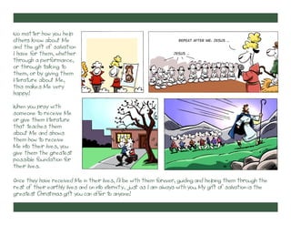 No matter how you help
others know about Me
and the gift of salvation
I have f them, whether
or
through a perf
ormance,
or through talking to
them, or by giving them
literature about Me,
this makes Me very
happy!

Repeat after me: Jesus …

Jesus …

When you pray with
someone t receive Me
o
or give them lit ure
erat
that t
eaches them
about Me and shows
them how t receive
o
Me int their lives, you
o
give them the great
est
possible f
oundation f
or
their lives.
Once they have received Me in their lives, I’ll be with them f
orever, guiding and helping them through the
rest of their earthly lives and on int et
o ernity, just as I am always with you. My gift of salvation is the
great Christmas gift you can off t anyone!
est
er o

 