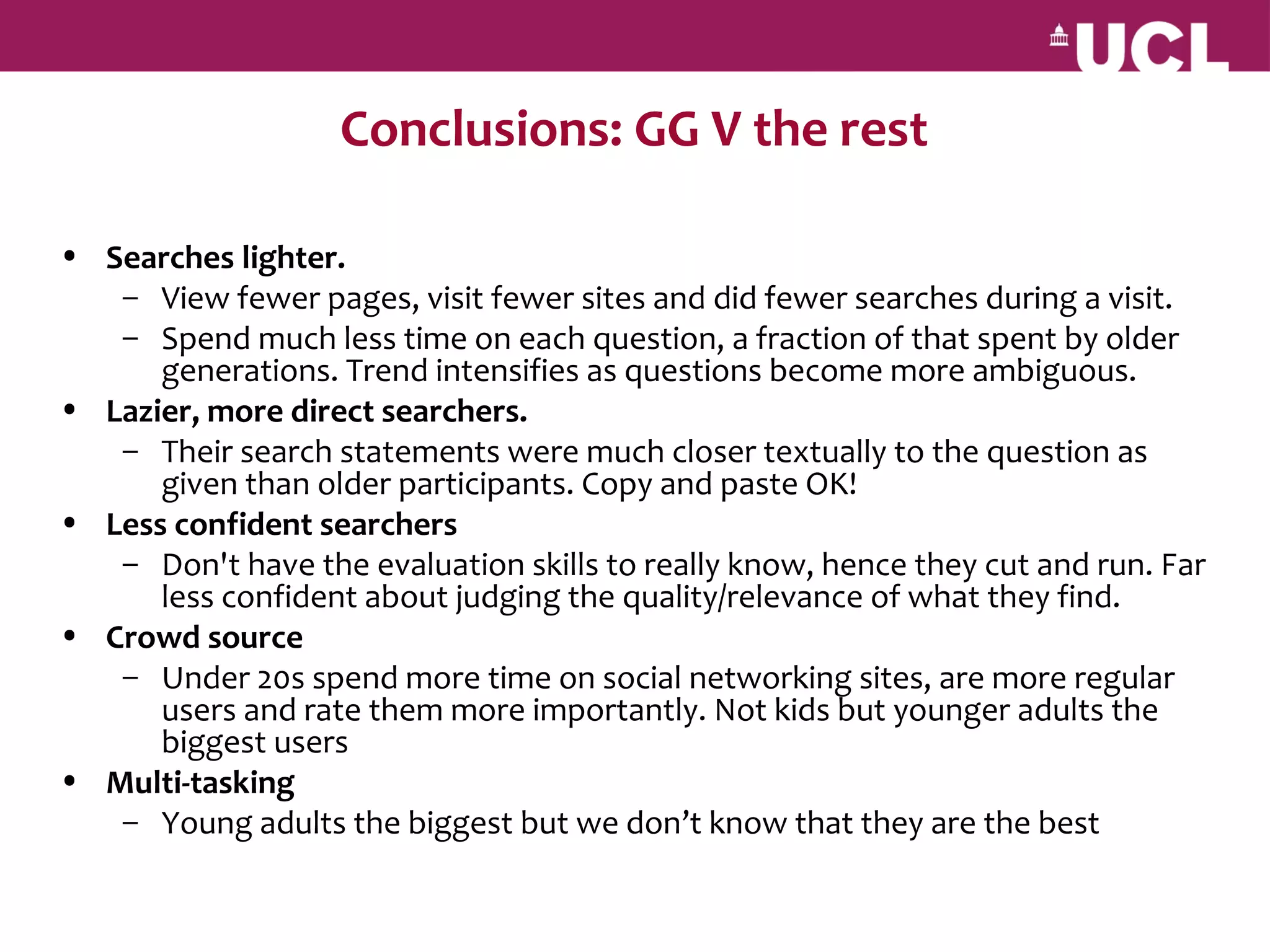Conclusions: GG V the rest

• Searches lighter.
   – View fewer pages, visit fewer sites and did fewer searches during a visit.
   – Spend much less time on each question, a fraction of that spent by older
      generations. Trend intensifies as questions become more ambiguous.
• Lazier, more direct searchers.
   – Their search statements were much closer textually to the question as
      given than older participants. Copy and paste OK!
• Less confident searchers
   – Don't have the evaluation skills to really know, hence they cut and run. Far
      less confident about judging the quality/relevance of what they find.
• Crowd source
   – Under 20s spend more time on social networking sites, are more regular
      users and rate them more importantly. Not kids but younger adults the
      biggest users
• Multi-tasking
   – Young adults the biggest but we don’t know that they are the best
 