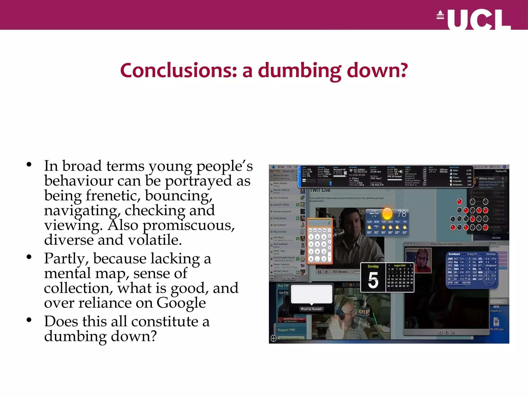 Conclusions: a dumbing down?



• In broad terms young people’s
  behaviour can be portrayed as
  being frenetic, bouncing,
  navigating, checking and
  viewing. Also promiscuous,
  diverse and volatile.
• Partly, because lacking a
  mental map, sense of
  collection, what is good, and
  over reliance on Google
• Does this all constitute a
  dumbing down?
 