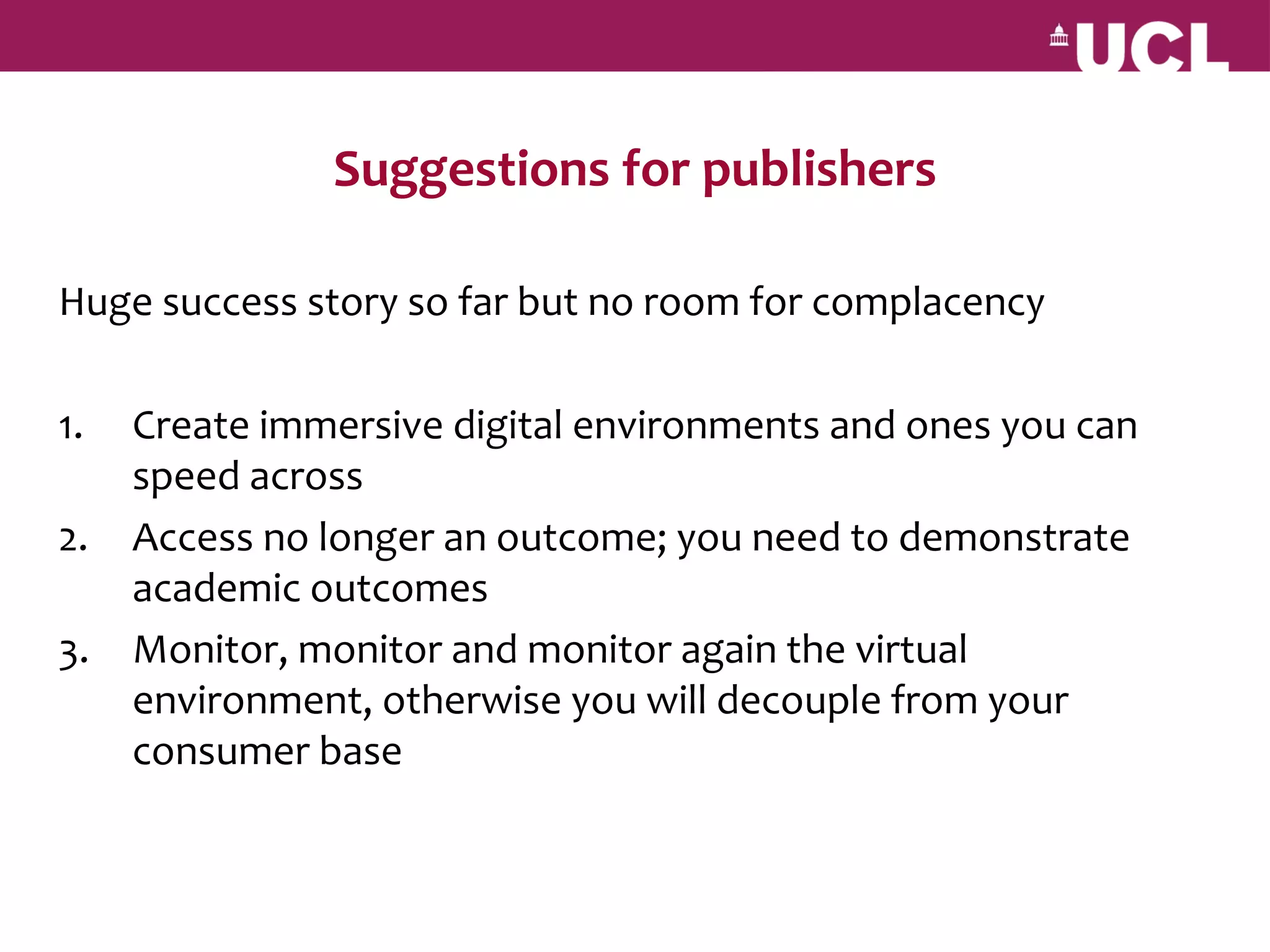 Suggestions for publishers

Huge success story so far but no room for complacency

1.   Create immersive digital environments and ones you can
     speed across
2.   Access no longer an outcome; you need to demonstrate
     academic outcomes
3.   Monitor, monitor and monitor again the virtual
     environment, otherwise you will decouple from your
     consumer base
 