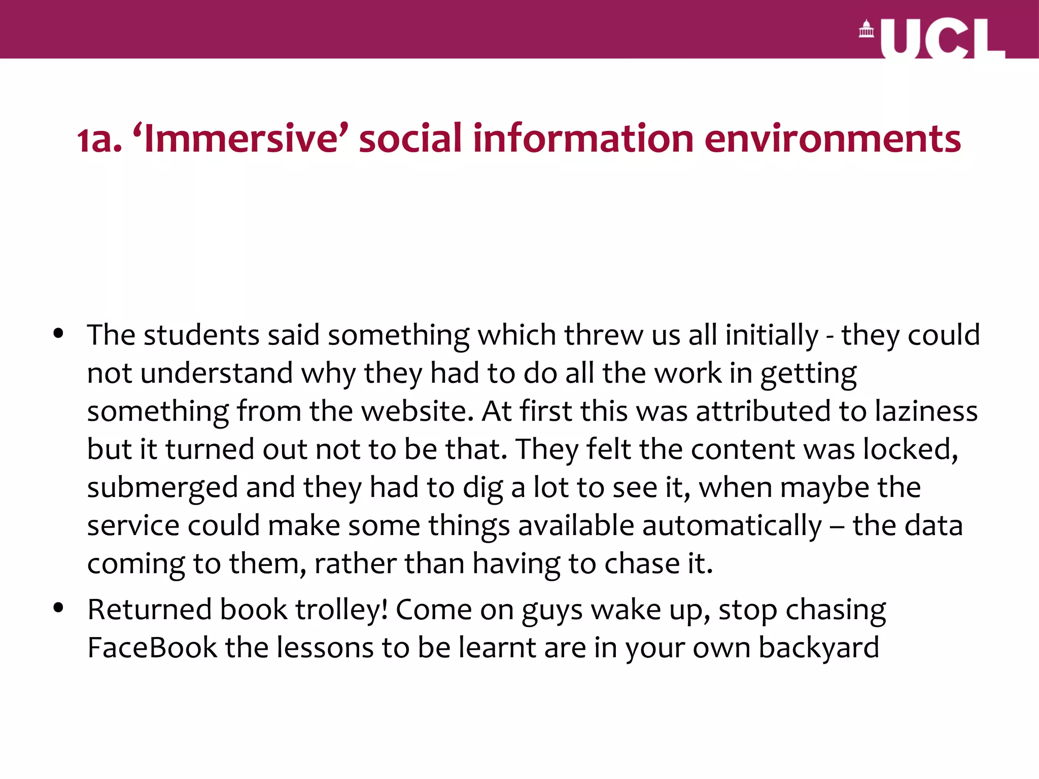 1a. ‘Immersive’ social information environments



• The students said something which threw us all initially - they could
  not understand why they had to do all the work in getting
  something from the website. At first this was attributed to laziness
  but it turned out not to be that. They felt the content was locked,
  submerged and they had to dig a lot to see it, when maybe the
  service could make some things available automatically – the data
  coming to them, rather than having to chase it.
• Returned book trolley! Come on guys wake up, stop chasing
  FaceBook the lessons to be learnt are in your own backyard
 