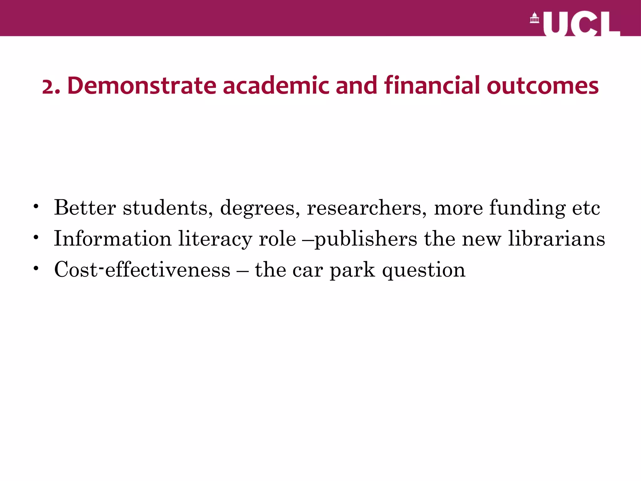 2. Demonstrate academic and financial outcomes



• Better students, degrees, researchers, more funding etc
• Information literacy role –publishers the new librarians
• Cost-effectiveness – the car park question
 