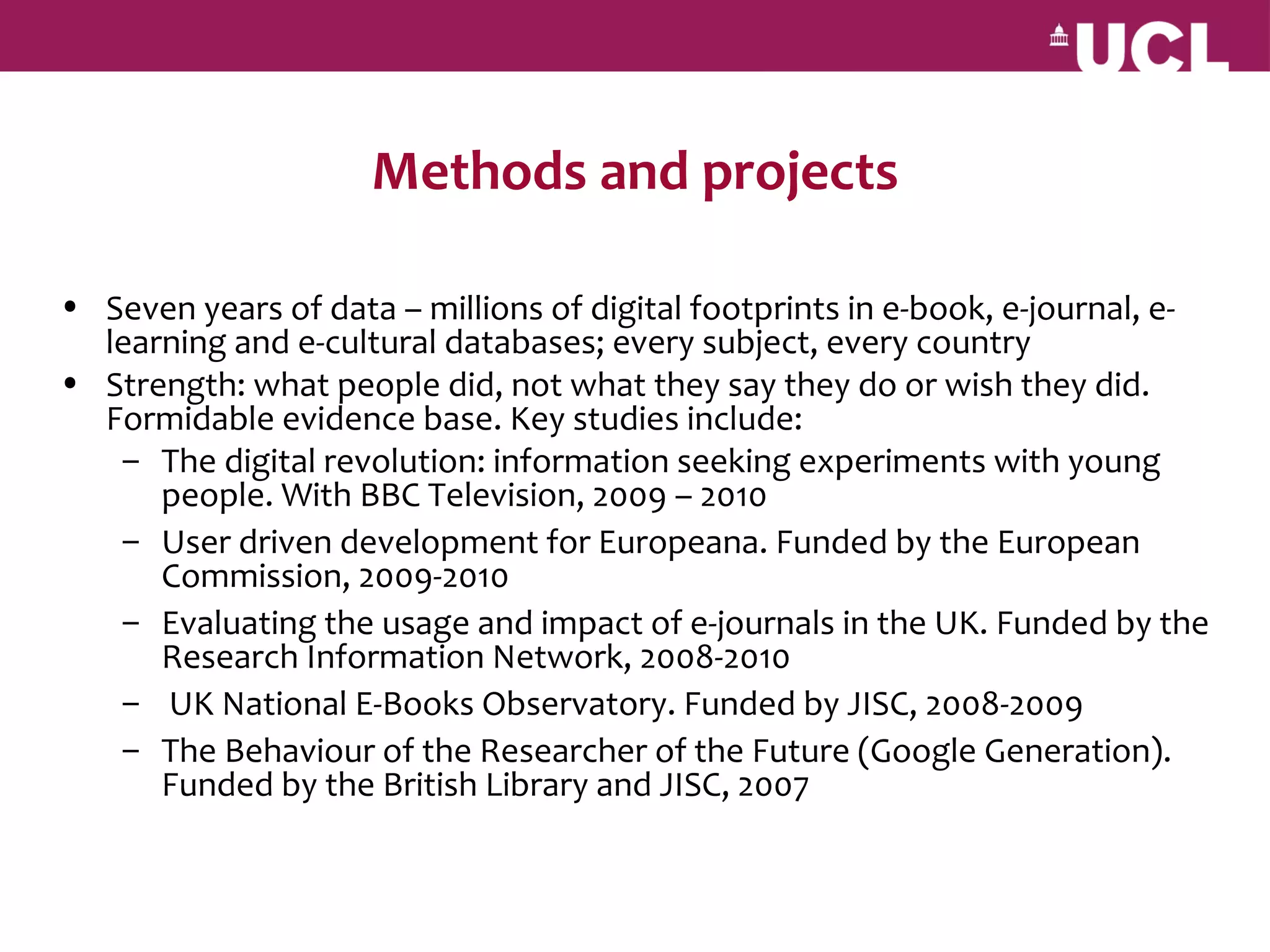 Methods and projects

• Seven years of data – millions of digital footprints in e-book, e-journal, e-
  learning and e-cultural databases; every subject, every country
• Strength: what people did, not what they say they do or wish they did.
  Formidable evidence base. Key studies include:
   – The digital revolution: information seeking experiments with young
      people. With BBC Television, 2009 – 2010
   – User driven development for Europeana. Funded by the European
      Commission, 2009-2010
   – Evaluating the usage and impact of e-journals in the UK. Funded by the
      Research Information Network, 2008-2010
   – UK National E-Books Observatory. Funded by JISC, 2008-2009
   – The Behaviour of the Researcher of the Future (Google Generation).
      Funded by the British Library and JISC, 2007
 