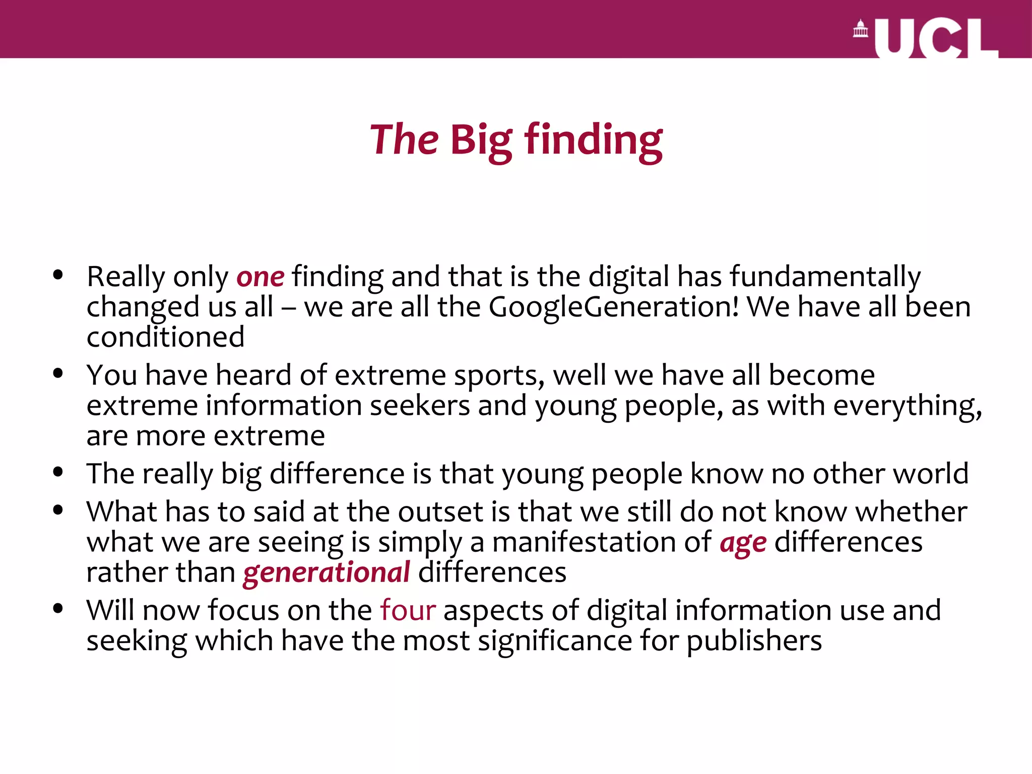 The Big finding

• Really only one finding and that is the digital has fundamentally
  changed us all – we are all the GoogleGeneration! We have all been
  conditioned
• You have heard of extreme sports, well we have all become
  extreme information seekers and young people, as with everything,
  are more extreme
• The really big difference is that young people know no other world
• What has to said at the outset is that we still do not know whether
  what we are seeing is simply a manifestation of age differences
  rather than generational differences
• Will now focus on the four aspects of digital information use and
  seeking which have the most significance for publishers
 