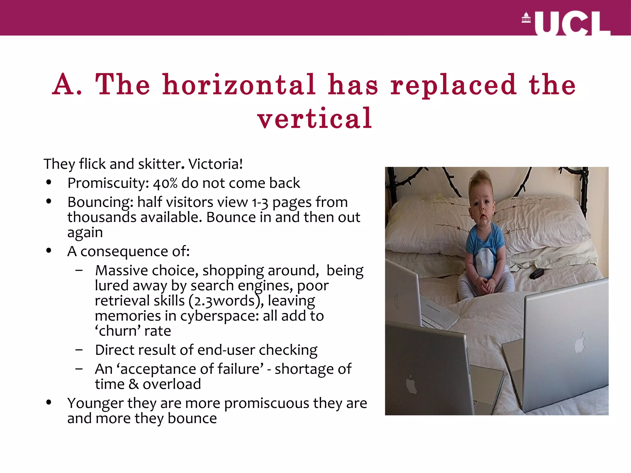 A. The horizontal has replaced the
              vertical
They flick and skitter. Victoria!
• Promiscuity: 40% do not come back
• Bouncing: half visitors view 1-3 pages from
   thousands available. Bounce in and then out
   again
• A consequence of:
    – Massive choice, shopping around, being
        lured away by search engines, poor
        retrieval skills (2.3words), leaving
        memories in cyberspace: all add to
        ‘churn’ rate
    – Direct result of end-user checking
    – An ‘acceptance of failure’ - shortage of
        time & overload
• Younger they are more promiscuous they are
   and more they bounce
 