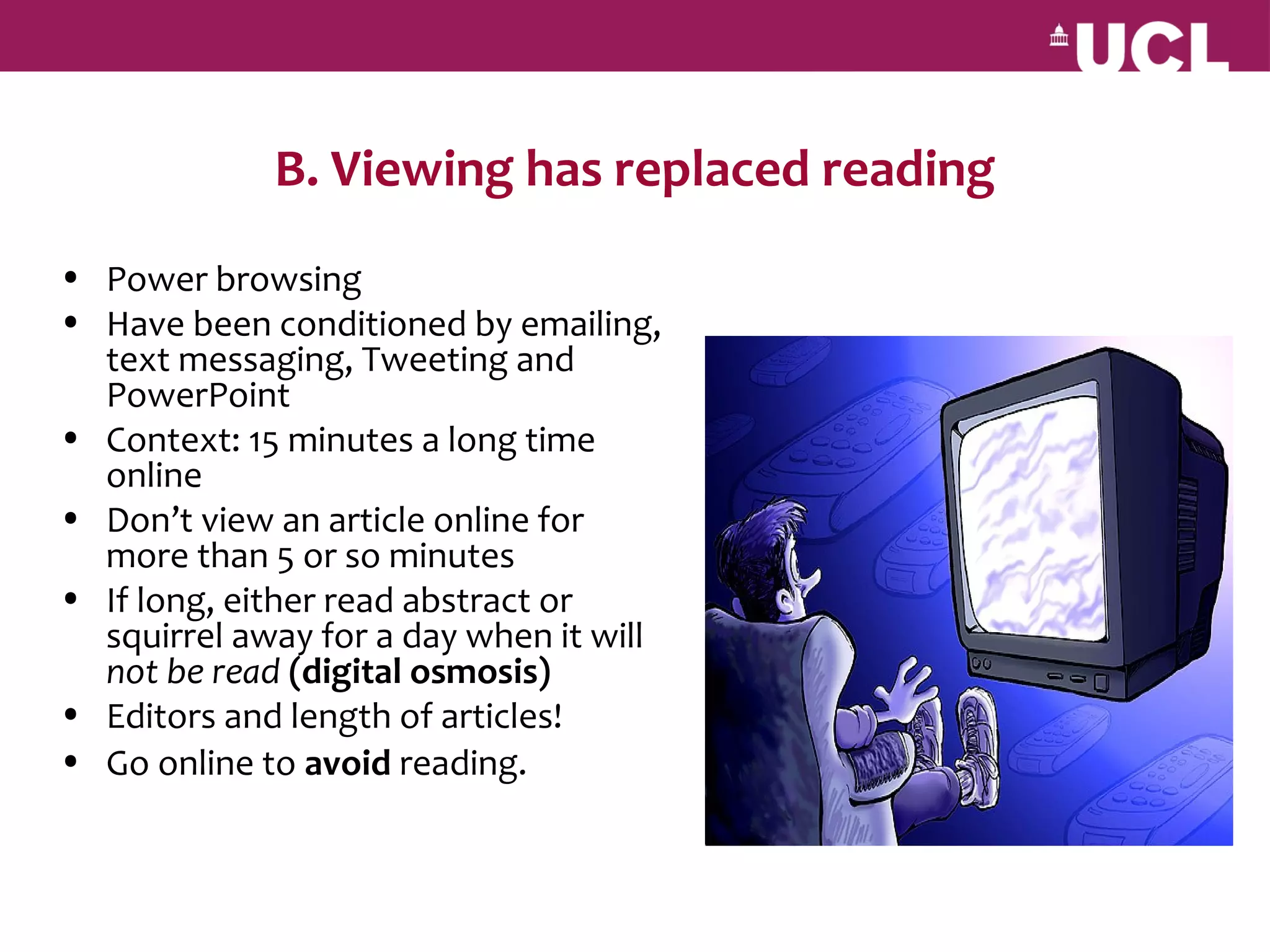 B. Viewing has replaced reading
• Power browsing
• Have been conditioned by emailing,
  text messaging, Tweeting and
  PowerPoint
• Context: 15 minutes a long time
  online
• Don’t view an article online for
  more than 5 or so minutes
• If long, either read abstract or
  squirrel away for a day when it will
  not be read (digital osmosis)
• Editors and length of articles!
• Go online to avoid reading.
 