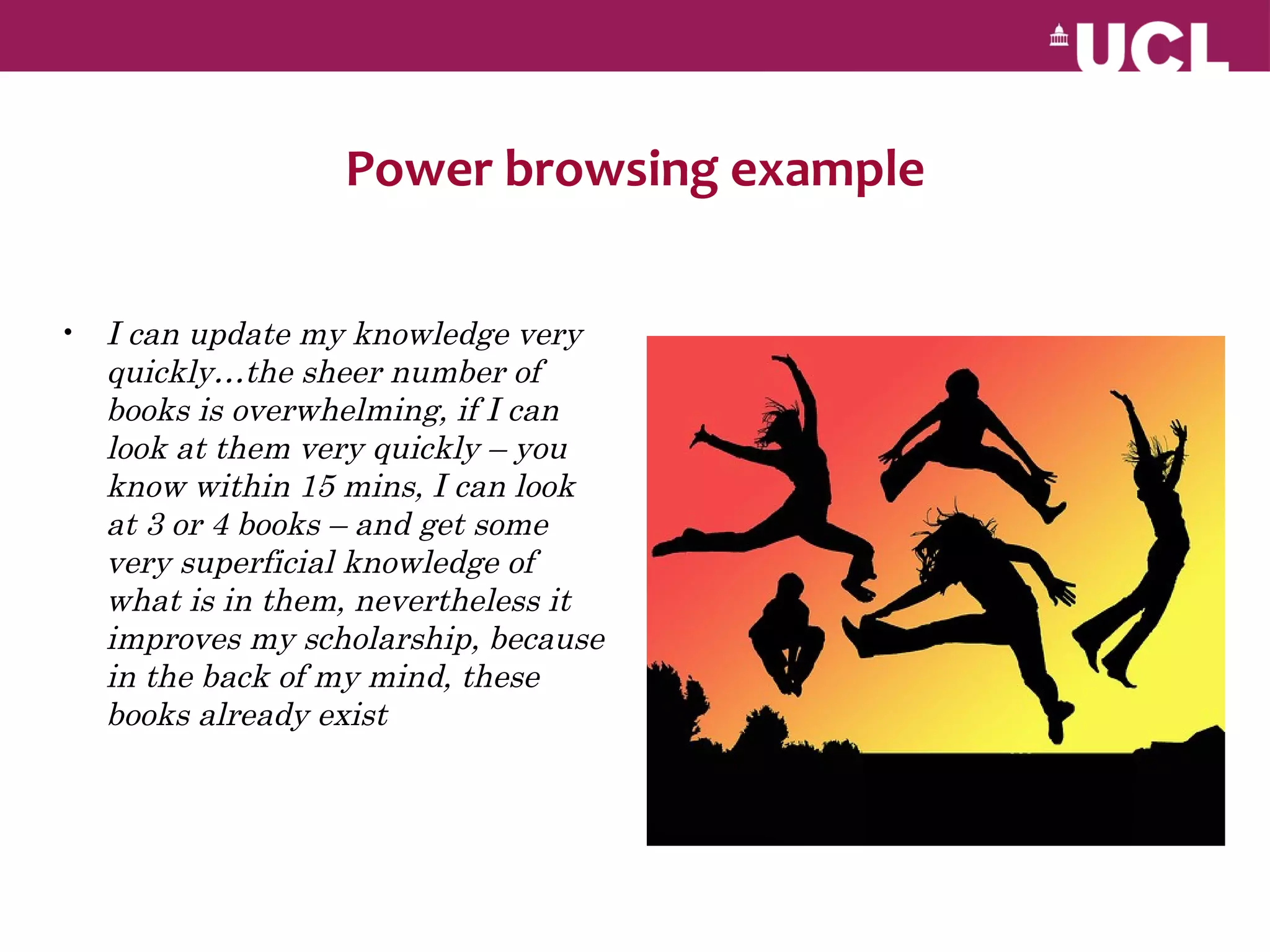 Power browsing example

• I can update my knowledge very
  quickly…the sheer number of
  books is overwhelming, if I can
  look at them very quickly – you
  know within 15 mins, I can look
  at 3 or 4 books – and get some
  very superficial knowledge of
  what is in them, nevertheless it
  improves my scholarship, because
  in the back of my mind, these
  books already exist
 
