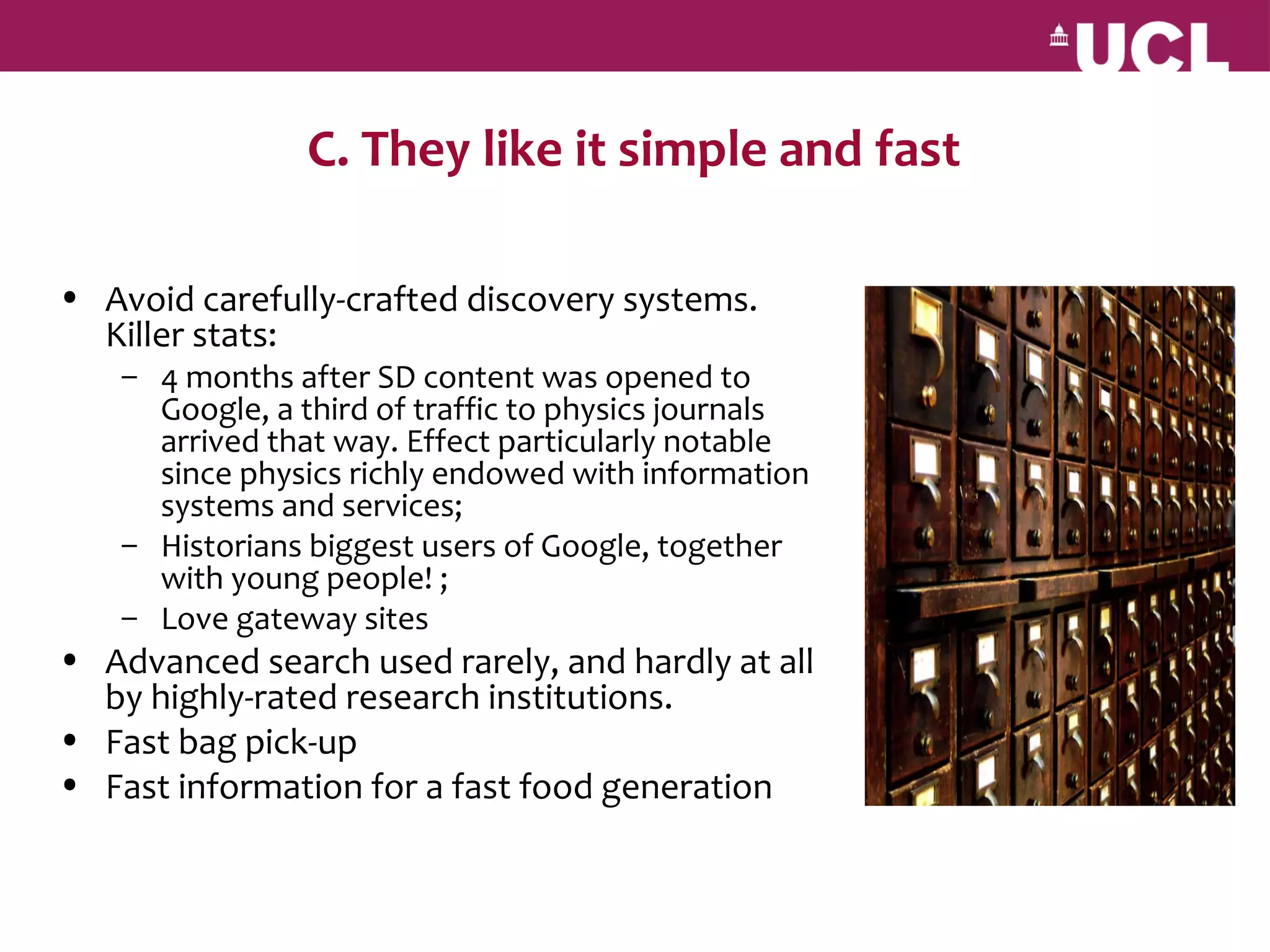 C. They like it simple and fast

• Avoid carefully-crafted discovery systems.
  Killer stats:
    – 4 months after SD content was opened to
      Google, a third of traffic to physics journals
      arrived that way. Effect particularly notable
      since physics richly endowed with information
      systems and services;
    – Historians biggest users of Google, together
      with young people! ;
    – Love gateway sites
• Advanced search used rarely, and hardly at all
  by highly-rated research institutions.
• Fast bag pick-up
• Fast information for a fast food generation
 