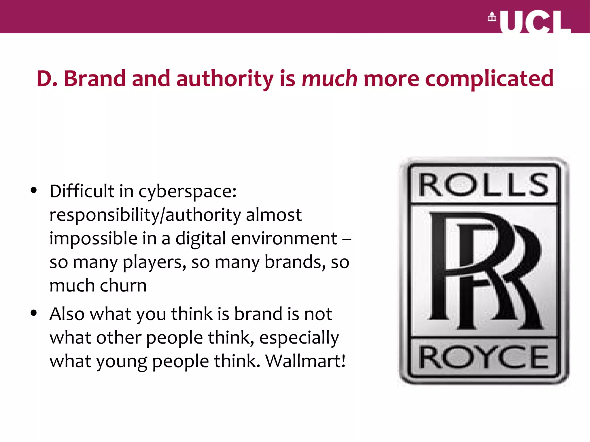D. Brand and authority is much more complicated



• Difficult in cyberspace:
  responsibility/authority almost
  impossible in a digital environment –
  so many players, so many brands, so
  much churn
• Also what you think is brand is not
  what other people think, especially
  what young people think. Wallmart!
 