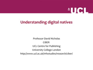 Understanding digital natives


          Professor David Nicholas
                    CIBER
          UCL Centre for Publishing
          University College London
http://www.ucl.ac.uk/infostudies/research/ciber/
 