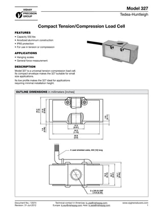 Tedea-Huntleigh
www.vpgtransducers.com
1
Model 327
Technical contact in Americas: lc.usa@vishaypg.com;
Europe: lc.eur@vishaypg.com; Asia: lc.asia@vishaypg.com
Document No.: 12074
Revision: 31-Jul-2012
Compact Tension/Compression Load Cell
FEATURES
•	Capacity 550 lbs
•	Anodized aluminum construction
•	IP65 protection
•	For use in tension or compression
APPLICATIONS
•	Hanging scales
•	General force measurement
DESCRIPTION
Model 327 is a universal tension-compression load cell.
Its compact envelope makes the 327 suitable for small
size applications.
Its low profile makes the 327 ideal for applications
requiring minimal installation height.
OUTLINE DIMENSIONS in millimeters [inches]
15.5
[0.61]
44.5
[1.75]
50.8
[2.0]
25.4
[1.0]
21.6
[0.85]
1.9
[0.08]
2.8
[0.11]
4 Lead shielded cable, 450 [18] long
18.3
[0.72]
20.7
[0.81]
23.7
[0.93]
2 x 3/8-24 UNF
8.9 [0.35]
Compact Tension/Compression Load Cell
Tedea-Huntleigh
Document No.: 12074
Revision: 31-Jul-2012
 
