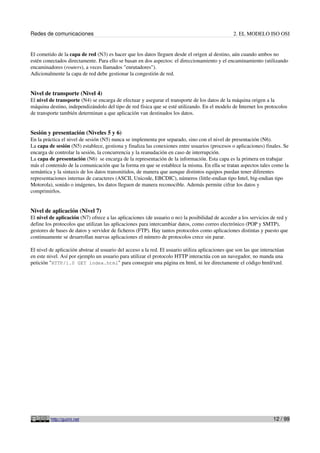 Redes de comunicaciones                                                                          2. EL MODELO ISO OSI


El cometido de la capa de red (N3) es hacer que los datos lleguen desde el origen al destino, aún cuando ambos no
estén conectados directamente. Para ello se basan en dos aspectos: el direccionamiento y el encaminamiento (utilizando
encaminadores (routers), a veces llamados "enrutadores").
Adicionalmente la capa de red debe gestionar la congestión de red.


Nivel de transporte (Nivel 4)
El nivel de transporte (N4) se encarga de efectuar y asegurar el transporte de los datos de la máquina origen a la
máquina destino, independizándolo del tipo de red física que se esté utilizando. En el modelo de Internet los protocolos
de transporte también determinan a que aplicación van destinados los datos.


Sesión y presentación (Niveles 5 y 6)
En la práctica el nivel de sesión (N5) nunca se implementa por separado, sino con el nivel de presentación (N6).
La capa de sesión (N5) establece, gestiona y finaliza las conexiones entre usuarios (procesos o aplicaciones) finales. Se
encarga de controlar la sesión, la concurrencia y la reanudación en caso de interrupción.
La capa de presentación (N6) se encarga de la representación de la información. Esta capa es la primera en trabajar
más el contenido de la comunicación que la forma en que se establece la misma. En ella se tratan aspectos tales como la
semántica y la sintaxis de los datos transmitidos, de manera que aunque distintos equipos puedan tener diferentes
representaciones internas de caracteres (ASCII, Unicode, EBCDIC), números (little-endian tipo Intel, big-endian tipo
Motorola), sonido o imágenes, los datos lleguen de manera reconocible. Además permite cifrar los datos y
comprimirlos.


Nivel de aplicación (Nivel 7)
El nivel de aplicación (N7) ofrece a las aplicaciones (de usuario o no) la posibilidad de acceder a los servicios de red y
define los protocolos que utilizan las aplicaciones para intercambiar datos, como correo electrónico (POP y SMTP),
gestores de bases de datos y servidor de ficheros (FTP). Hay tantos protocolos como aplicaciones distintas y puesto que
continuamente se desarrollan nuevas aplicaciones el número de protocolos crece sin parar.

El nivel de aplicación abstrae al usuario del acceso a la red. El usuario utiliza aplicaciones que son las que interactúan
en este nivel. Así por ejemplo un usuario para utilizar el protocolo HTTP interactúa con un navegador, no manda una
petición "HTTP/1.0 GET index.html" para conseguir una página en html, ni lee directamente el código html/xml.




         http://guimi.net                                                                                           12 / 99
 