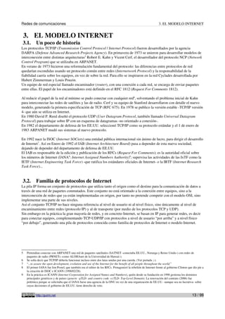 Redes de comunicaciones                                                                                          3. EL MODELO INTERNET


    3. EL MODELO INTERNET
3.1.       Un poco de historia
Los protocolos TCP/IP (Transmission Control Protocol / Internet Protocol) fueron desarrollados por la agencia
DARPA (Defense Advanced Research Projects Agency). En primavera de 1973 se unieron para desarrollar modelos de
interconexión entre distintas arquitecturas5 Robert E. Kahn y Vicent Cerf, el desarrollador del protocolo NCP (Network
Control Program) que se utilizaba en ARPANET.
En verano de 1973 hicieron una reformulación fundamental del protocolo: las diferencias entre protocolos de red
quedarían escondidas usando un protocolo común entre redes (Internetwork Protocol) y la responsabilidad de la
fiabilidad caería sobre los equipos, en vez de sobre la red. Para ello se inspiraron en la red Cyclades desarrollada por
Hubert Zimmerman y Louis Pouzin.
Un equipo de red especial llamado encaminador (router), con una conexión a cada red, se encarga de enviar paquetes
entre ellas. El papel de los encaminadores está definido en el RFC 1812 (Request For Comments 1812).

Al reducir el papel de la red al mínimo se pudo conectar con cualquier red6, solventando el problema inicial de Kahn
para interconectar las redes de satélites y las de radio. Cerf y su equipo de Stanford desarrollaron con detalle el nuevo
modelo, generando la primera especificación de TCP (RFC 675). En 1978 se publico la versión estable -TCP/IP versión
4- que aún se utiliza en Internet.
En 1980 David P. Reed diseñó el protocolo UDP (User Datagram Protocol, también llamado Universal Datagram
Protocol) para trabajar sobre IP con un esquema de datagramas -no orientado a conexión-.
En 1982 el departamento de defensa de los EE.UU. seleccionó TCP/IP como su protocolo estándar y el 1 de enero de
1983 ARPANET mudó sus sistemas al nuevo protocolo.

En 1992 nace la ISOC (Internet SOCiety) una entidad pública internacional sin ánimo de lucro, para dirigir el desarrollo
de Internet7. Así en Enero de 1992 el IAB (Internet Architecture Board) pasa a depender de esta nueva sociedad,
dejando de depender del departamento de defensa de EE.UU.
El IAB es responsable de la edición y publicación de los RFCs (Request For Comments); es la autoridad oficial sobre
los números de Internet (IANA8: Internet Assigned Numbers Authority)9; supervisa las actividades de las IxTF como la
IETF (Internet Engineering Task Force) -que ratifica los estándares oficiales de Internet- o la IRTF (Internet Research
Task Force)...


3.2.       Familia de protocolos de Internet
La pila IP forma un conjunto de protocolos que utiliza tanto el origen como el destino para la comunicación de datos a
través de una red de paquetes conmutados. Este conjunto no está orientado a la conexión entre equipos, sino a la
interconexión de redes que ya están implementadas en origen, por tanto no pretende competir con el modelo OSI, sino
implementar una parte de sus niveles.
Así el conjunto TCP/IP no hace ninguna referencia al nivel de usuario ni al nivel físico, sino únicamente al nivel de
encaminamiento entre redes (protocolo IP) y al de transporte (por medio de los protocolos TCP y UDP).
Sin embargo en la práctica la gran mayoría de redes, y en concreto Internet, se basan en IP para generar redes, es decir
para conectar equipos, complementando TCP-UDP/IP con protocolos a nivel de usuario “por arriba” y a nivel físico
“por debajo”, generando una pila de protocolos conocida como familia de protocolos de Internet o modelo Internet.




5   Pretendían conectar con ARPANET una red de paquetes satelitales (SATNET -conectaba EE.UU., Noruega y Reino Unido-) con redes de
    paquetes de radio (PRNETs -como ALOHAnet de la Universidad de Hawaii-).
6   Se solía decir que TCP/IP debería funcionar incluso entre dos latas unidas por una cuerda. (Ver portada ;-).
7   “...to assure the open development, evolution and use of the Internet for the benefit of all people throughout the world.”
8   El primer IANA fue Jon Postel, que también era el editor de los RFCs. Protagonizó la rebelión de Internet frente al gobierno Clinton que dio pie a
    la creación de ISOC e ICANN (1998/02/28).
9   En la práctica es ICANN (Internet Corporation for Assigned Names and Numbers), quién desde su fundación en 1998 gestiona los dominios
    principales genéricos y de países (generic -gTLD- and country code -ccTLD- Top-Level Domain). La renovación del contrato (2006) fue
    polémica porque se solicitaba que el IANA fuese una agencia de la ONU en vez de una organización de EE.UU. -aunque sea no lucrativa- sobre
    cuyas decisiones el gobierno de EE.UU. tiene derecho de veto.


           http://guimi.net                                                                                                                 13 / 99
 