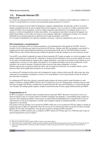 Redes de comunicaciones                                                                                       3. EL MODELO INTERNET

 3.3.      Protocolo Internet (IP)
Diseño de IP
La versión más utilizada de IP (Internet Protocol) todavía es la 4 (IPv4), la primera versión estable que se publicó. La
versión 5 es experimental y la versión 6 está sustituyendo progresivamente a la versión 4.

IP utiliza un esquema de red no fiable de datagramas o paquetes independientes. En particular, en IP no se necesita
ninguna configuración antes de que un equipo intente enviar paquetes a otro con el que no se había comunicado antes.
Aunque IP define clases de paquetes, no provee ningún mecanismo para determinar si un paquete alcanza o no su
destino, ni verifica la integridad de los datos transmitidos. Al no garantizar nada sobre la recepción del paquete, éste
podría llegar dañado, en otro orden con respecto a otros paquetes, duplicado o simplemente no llegar. Si se necesita
fiabilidad, ésta es proporcionada por los protocolos de la capa de transporte, como TCP.
En v4 verifica la integridad de sus cabeceras (mediante checksums o sumas de comprobación), pero en v6 ya no.


Direccionamiento y encaminamiento
Los aspectos principales de IP son el direccionamiento y el encaminamiento. Cada interfaz de red (NIC: Network
Interface Card) se identifica por medio de una dirección IP unívoca. Además cada NIC está asignado a una subred. La
clasificación de redes estaba definida inicialmente en la propia dirección IP, pero en 1993 IETF definió el sistema
CIDR (Classless Inter-Domain Routing) que estableció la gestión de subredes mediante el uso de la máscaras de red10.

Una red IP (o una subred) comprende un rango de direccionamiento IP. Cuando un equipo va a enviar un paquete a otro
equipo -identificado por su dirección IP- comprueba si la dirección del destinatario está en su misma subred. En caso de
ser así emite el mensaje dando por supuesto que el equipo destinatario será capaz de escucharlo (como debería ser si la
configuración es correcta y el otro equipo está operativo). Si el equipo destinatario está en otra red diferente a la del
remitente, éste enviará el mensaje a la puerta de enlace (gateway) que tenga configurada -si la tiene-.
Podemos apreciar que un equipo sin puerta de enlace solo será capaz de comunicarse con su propia subred, y que la
puerta de enlace de un equipo debe encontrarse en su misma subred.

Las cabeceras IP contienen las direcciones de las máquinas de origen y destino (direcciones IP), direcciones que serán
usadas por los conmutadores de paquetes (switches) y los encaminadores (routers) para decidir el tramo de red por el
que reenviarán los paquetes.

La configuración IP (dirección, máscara y pasarela) puede asignarse de manera estática (especificándose en cada
equipo) o dinámica, mediante DHCP (Dynamic Host Configuration Protocol). Puede generar confusión el que se suele
decir que un equipo tiene IP fija si siempre tiene la misma dirección IP y que tiene IP dinámica si su dirección IP varía
con el tiempo. Sin embargo puede asignarse siempre la misma dirección al mismo equipo dinámicamente por DHCP.


Fragmentación en v4
En IPv4 si el paquete a transmitir supera el tamaño máximo negociado (MTU: Maximum Transmission Unit) en el
tramo de red por el que va a circular, podrá ser dividido en paquetes más pequeños, y reensamblado luego cuando sea
necesario. Estos fragmentos podrán ir cada uno por un camino diferente dependiendo de la congestión de las rutas en
cada momento. Si uno de los fragmentos se pierde, todo el paquete original se considerará perdido, y los restantes
fragmentos se descartarán.
Esto puede ocurrir por ejemplo con los protocolos ICMP o UDP, pero no con el protocolo TCP que adapta su tamaño de
paquete para que no deba ser fragmentado. Para ello al inicio de la comunicación utiliza una técnica de tanteo enviando
paquetes IP con el bit "No fragmentar" activado para encontrar el tamaño de MTU adecuado11.
IP no establece un MTU máximo, pero sí establece un MTU mínimo de 576 bytes para v4 y 1280 bytes para v6 que no
permite fragmentación (solo en origen)12.




10 Máscaras de subred de tamaño variable (VLSM: Variable-Length Subnet Masks).
11 Para facilitar esto, los encaminadores actuales al recibir un paquete no fragmentable demasiado grande incluyen el MTU en el mensaje de error.
12 Nótese que la MTU de IPv6 es menor que la MTU de Ethernet (1518B), lo que permite que IPv6 se pueda encapsular sobre Ethernet sin
   problemas.


           http://guimi.net                                                                                                              15 / 99
 