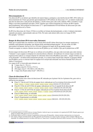 Redes de comunicaciones                                                                                     3. EL MODELO INTERNET


Direccionamiento v4
Una dirección IP es un número que identifica de manera lógica y jerárquica a una interfaz de red (NIC). IPv4 utiliza un
direccionamiento de 4 bytes que permite aproximadamente 4.295 millones de direcciones (232), un número inadecuado
para dar una dirección a cada persona del planeta, y mucho menos para cada coche, teléfono, PDA o tostadora, lo que
obliga a usar direccionamientos privados y NAT; mientras que el direccionamiento de 16 bytes de IPv6 soporta
aproximadamente 340 sextillones de direcciones (2128) -aproximadamente 670 mil billones de direcciones por cada
mm2 de la superficie de La Tierra-.

En IPv4 las direcciones de 4 bytes (32 bits) se escriben en formato decimal punteado, es decir, 4 números decimales
separados por puntos, representando cada uno 8 bits. Por tanto cada número debe estar en el rango [0-255].
Por ejemplo: "127.0.0.1".


Rangos de direcciones IPv4 reservadas (Intranets)
Dado que no puede haber dos interfaces con la misma dirección IP, dichas direcciones las otorgan organismos y
entidades especialmente designadas, que delegan dicha autoridad jerárquicamente13. De este modo, los ISPs
(proveedores de Internet, Internet Services Provider) disponen de rangos de IP que pueden otorgar.
Cuando un equipo se conecta a Internet necesita una IP pública ya sea variable o fija, que le proporciona su ISP.

Existen rangos de direcciones IPv4 que no se utilizan en la red pública, sino que están reservadas para redes internas
("intranets") cuyos equipos no disponen de conexión directa a Internet. Al reutilizarse los mismo rangos en todas las
organizaciones todavía se consigue disponer de suficientes direcciones IP públicas para todos... aunque el límite ya casi
se ha alcanzado14. Al utilizar direccionamiento privado, si se conecta dicha red privada a Internet, la pasarela obtiene
una IP pública con la se conectan todos los equipos de la red privada utilizando una técnica llamada NAT (Network
Address Translation).
Los rangos de IP v4 reservados para intranets son:
     ● 1 rango clase A: 10.x.x.x
     ● 16 rangos clase B: 172.16.x-172.31.x
     ● 256 rangos clase C: 192.168.0.x-192.168.255.x
     ● 1 rango clase B para enlace local15: 169.254.x.x



Clases de direcciones IP v4
Originalmente existían cinco clases de direcciones IP, indicadas por el primer 0 de los 4 primeros bits, pero solo se
utilizan las tres primeras:
     ● Clase A: 7 bits de red || 24 bits de equipo (host), indicada por un 0 en el primer bit de dirección IP
          0xxx xxxx.||xxxx xxxx.xxxx xxxx.xxxx xxxx (0.0.0.0-127.255.255.255)
     ● Clase B: 14 bits de red || 16 bits de equipo, indicada por un 0 en el segundo bit de dirección IP
          10xx xxxx.xxxx xxxx.||xxxx xxxx.xxxx xxxx (128.0.0.0-191.255.255.255)
     ● Clase C: 21 bits de red || 8 bits de equipo, indicada por un 0 en el primer bit de dirección IP
          110x xxxx.xxxx xxxx.xxxx xxxx.||xxxx xxxx (192.0.0.0-223.255.255.255)
     ● Clase D: Multicasting, no utilizable
          1110 xxxx.xxxx xxxx.xxxx xxxx.xxxx xxxx (224.0.0.0-239.255.255.255)
     ● Clase E: Experimental, no utilizable
          1111 xxxx.xxxx xxxx.xxxx xxxx.xxxx xxxx (240.0.0.0 - 255.255.255.255)




13 La autoridad superior es la IANA (Internet Assigned Numbers Authority) que en este momento es la organización ICANN. Después aparecen por
   debajo los distintos ISPs (Internet Services Providers).
14 El principal objetivo de IPv6 es subsanar el agotamiento de direcciones IP disponibles. Además introduce optimizaciones en el protocolo.
15 Este sistema configura automáticamente una NIC asignando una IP aleatoria en el rango de enlace local tras verificar mediante ARP que está
   disponible. No configura pasarela ni servidores DNS (por eso "enlace local"). Llamado por Microsoft APIPA (Automatic Private IP Addressing).


           http://guimi.net                                                                                                           16 / 99
 