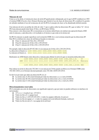 Redes de comunicaciones                                                                      3. EL MODELO INTERNET


Máscara de red
Como ya se ha dicho, el sistema de clases de red de IP quedó pronto sobrepasado, por lo que la IETF estableció en 1993
el sistema CIDR (Classless Inter-Domain Routing) que eliminó el uso de clases de direcciones IP y estableció la gestión
de subredes mediante el uso de la máscaras de red. En IPv6 el concepto de clases se ha abandonado definitivamente.

Una máscara de red es un prefijo de n bits de valor '1' que se aplica sobre las direcciones IP y que se indica "/n". Así en
IPv4 una máscara puede tener hasta 32 bits y en IPv6 hasta 128 bits.
Para conocer si dos direcciones IPs se encuentran en la misma subred basta con realizar una operación binaria AND
entre la máscara y cada dirección; si el resultado es el mismo es que están en la misma red.

En IPv4 la máscara se puede especificar con la notación CIDR (/n) o con la misma notación que las direcciones IP.
Para IPv4 se definen tres clases de red básicas basadas en máscaras:
    ● Clase A: máscara de 8 bits (/8) o 255.0.0.0
    ● Clase B: máscara de 16 bits (/16) o 255.255.0.0
    ● Clase C: máscara de 24 bits (/24) o 255.255.255.0

Por ejemplo, dada la dirección IP 192.168.1.4 con máscara de 24 bits (/24 o 255.255.255.0).
La dirección en binario es: 1100 0000.1010 1000.0000 0001.0000 0100.
La máscara en binario es: 1111 1111.1111 1111.1111 1111.0000 0000.

Realizamos un AND binario entre dirección y máscara para obtener la red en la que se encuentra dicha dirección:
                  1100 0000.1010 1000.0000 0001.0000 0100 [192.168.1.4]                                  IP
              AND 1111 1111.1111 1111.1111 1111.0000 0000 [255.255.255.0] Máscara
              --------------------------------------------------------------------
                  1100 0000.1010 1000.0000 0001.0000 0000 [192.168.1.0/24] RED

Para indicar la red de la dirección 192.168.1.4 con máscara de 24 bits puede escribirse en el formato CIDR como
192.168.1.0/24 y en el formato decimal punteado como 192.168.1.0/255.255.255.0.

Es fácil ver por tanto que dada una dirección IP a.b.c.d:
     ● La red de clase A (/8) estará formada por todas las direcciones a.x.x.x (red a.0.0.0/8)
     ● La red de clase B (/16) estará formada por todas las direcciones a.b.x.x (red a.b.0.0/16)
     ● La red de clase C (/24) estará formada por todas las direcciones a.b.c.x (red a.b.c.0/24)



Direccionamientos reservados
IPv4 contempla una serie de direcciones con significado especial y que por tanto no pueden utilizarse en interfaces de
red normales:
     ● 127.x.x.x -> loopback (p.e. 127.0.0.1)
     ● Todos los bits a 0 -> equipo local
     ● Todos los bits a 1 (255.255.255.255) -> todos los equipos (difusión, broadcast)
     ● Todos los bits de equipo a 1 -> todos los equipos de la red (difusión limitada, multicast)
     ● Todos los bits de red a 0 -> un equipo de la red local




         http://guimi.net                                                                                           17 / 99
 