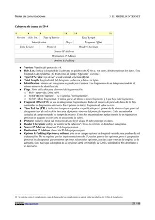 Redes de comunicaciones                                                                                      3. EL MODELO INTERNET


Cabecera de trama de IPv4

0             4               8                          16         19                                       31

  Version      Hdr. len.          Type of Service                            Total Length
                    Identification                        Flags                 Fragment Offset
      Time To Live                   Protocol                             Header Checksum
                                             Source IP Address
                                          Destination IP Address
                                             Options & Padding

     ●    Version: Versión del protocolo: v4.
     ●    Hdr. Len.: Indica la longitud de la cabecera en palabras de 32 bits y, por tanto, dónde empiezan los datos. Esta
          longitud es de 5 palabras (20 Bytes) más el campo "Opciones" si existe.
     ●    Type Of Service: tipo de servicio de calidad solicitado (QoS).
     ●    Total Length: longitud total del datagrama -cabecera y datos- en bytes.
     ●    Identification: número del datagrama asignado por el emisor. Los fragmentos de un datagrama tendrán el
          mismo número de identificación.
     ●    Flags: 3 bits utilizados para el control de fragmentación.
          ○ bit 0 – reservado. Debe ser 0.
          ○ bit DF (Don't Fragment) – A 1 significa "no fragmentar".
          ○ bit MF (More Fragments) - 0 indica que es el último o único fragmento y 1 que hay más fragmentos.
     ●    Fragment Offset (FO): se usa en datagramas fragmentados. Indica el número de partes de datos de 64 bits
          contenidas en fragmentos anteriores. En el primer (o único) fragmento el valor es cero.
     ●    Time To Live (TTL): indica un tiempo en segundos -especificado por el protocolo de alto nivel que genera el
          datagrama- tras el cual se debe descartar el paquete -timeout del protocolo superior-. Cada encaminador
          actualiza el campo restando su tiempo de proceso. Como los encaminadores tardan menos de un segundo en
          procesar un paquete se convierte en una cuenta de saltos.
     ●    Protocol: número oficial del protocolo de alto nivel al que IP debe entregar los datos.
     ●    Header Checksum: código de control de la cabecera16. Si no es correcto se desecha el datagrama.
     ●    Source IP Address: dirección IP del equipo emisor.
     ●    Destination IP Address: dirección IP del equipo receptor.
     ●    Options & Padding (Opciones y relleno): este es un campo opcional de longitud variable para pruebas de red
          o depuración. No se requiere que las implementaciones de IP puedan generar las opciones, pero sí que puedan
          procesar los datagramas que contienen opciones saltando las opciones, gracias a que conocen la longitud de la
          cabecera. Esto hace que la longitud de las opciones deba ser múltiplo de 32bits, utilizándose bits de relleno si
          es necesario.




16 Se calcula como el complemento a uno de la suma de los complementos a uno de todas las palabras de 16 bits de la cabecera.


           http://guimi.net                                                                                                     21 / 99
 