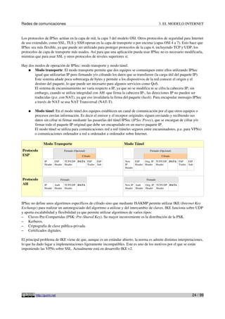 Redes de comunicaciones                                                                      3. EL MODELO INTERNET


Los protocolos de IPSec actúan en la capa de red, la capa 3 del modelo OSI. Otros protocolos de seguridad para Internet
de uso extendido, como SSL, TLS y SSH operan en la capa de transporte o por encima (capas OSI 4 a 7). Esto hace que
IPSec sea más flexible, ya que puede ser utilizado para proteger protocolos de la capa 4, incluyendo TCP y UDP, los
protocolos de capa de transporte más usados. Así para que una aplicación pueda usar IPSec no es necesario modificarla,
mientras que para usar SSL y otros protocolos de niveles superiores sí.

Hay dos modos de operación de IPSec: modo transporte y modo túnel.
    ● Modo transporte: El modo transporte permite que dos equipos se comuniquen entre ellos utilizando IPSec
        igual que utilizarían IP pero firmando y/o cifrando los datos que se transfieren (la carga útil del paquete IP).
        Este sistema añade poca sobrecarga de bytes y permite a los dispositivos de la red conocer el origen y el
        destino del paquete, lo que puede ser necesario para algunos servicios como QoS.
        El sistema de encaminamiento no varía respecto a IP, ya que no se modifica ni se cifra la cabecera IP; sin
        embargo, cuando se utiliza integridad con AH -que firma la cabecera IP-, las direcciones IP no pueden ser
        traducidas (p.e. con NAT), ya que eso invalidaría la firma del paquete (hash). Para encapsular mensajes IPSec
        a través de NAT se usa NAT Transversal (NAT-T).

    ●   Modo túnel: En el modo túnel dos equipos establecen un canal de comunicación por el que otros equipos o
        procesos envían información. Es decir el emisor y el receptor originales siguen enviando y recibiendo sus
        datos sin cifrar ni firmar mediante las pasarelas del túnel IPSec (IPSec Proxy), que se encargan de cifrar y/o
        firmar todo el paquete IP original que debe ser encapsulado en un nuevo paquete IP.
        El modo túnel se utiliza para comunicaciones red a red (túneles seguros entre encaminadores, p.e. para VPNs)
        o comunicaciones ordenador a red u ordenador a ordenador sobre Internet.

               Modo Transporte                                      Modo Túnel
Protocolo                     Firmado (Opcional)                                      Firmado (Opcional)
ESP                                          Cifrado                                           Cifrado
                IP     ESP    TCP/UDP DATA ESP     ESP               New    ESP    Orig. IP TCP/UDP DATA ESP     ESP
                Header Header Header       Trailer Auh               IP     Header Header Header         Trailer Auh
                                                                     Header



Protocolo                   Firmado                                                Firmado
AH              IP     Auth   TCP/UDP DATA                           New IP Auth   Orig. IP TCP/UDP DATA
                Header Header Header                                 Header Header Header Header




IPSec no define unos algoritmos específicos de cifrado sino que mediante ISAKMP permite utilizar IKE (Internet Key
Exchange) para realizar un autonegociado del algoritmo a utilizar y del intercambio de claves. IKE funciona sobre UDP
y aporta escalabilidad y flexibilidad ya que permite utilizar algoritmos de varios tipos:
– Claves Pre-Compartidas (PSK: Pre-Shared Key). Su mayor inconveniente es la distribución de la PSK.
– Kerberos.
– Criptografía de clave pública-privada.
– Certificados digitales.

El principal problema de IKE viene de que, aunque es un estándar abierto, la norma es admite distintas interpretaciones,
lo que ha dado lugar a implementaciones ligeramente incompatibles. Este es uno de los motivos por el que se están
imponiendo las VPNs sobre SSL. Actualmente está en desarrollo IKE v2.




         http://guimi.net                                                                                          24 / 99
 