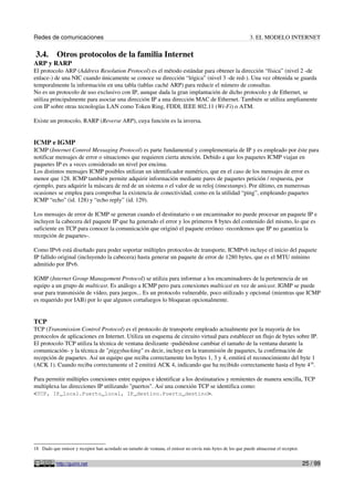 Redes de comunicaciones                                                                                     3. EL MODELO INTERNET

 3.4.      Otros protocolos de la familia Internet
ARP y RARP
El protocolo ARP (Address Resolution Protocol) es el método estándar para obtener la dirección “física” (nivel 2 -de
enlace-) de una NIC cuando únicamente se conoce su dirección “lógica” (nivel 3 -de red-). Una vez obtenida se guarda
temporalmente la información en una tabla (tablas caché ARP) para reducir el número de consultas.
No es un protocolo de uso exclusivo con IP, aunque dada la gran implantación de dicho protocolo y de Ethernet, se
utiliza principalmente para asociar una dirección IP a una dirección MAC de Ethernet. También se utiliza ampliamente
con IP sobre otras tecnologías LAN como Token Ring, FDDI, IEEE 802.11 (Wi-Fi) o ATM.

Existe un protocolo, RARP (Reverse ARP), cuya función es la inversa.


ICMP e IGMP
ICMP (Internet Control Messaging Protocol) es parte fundamental y complementaria de IP y es empleado por éste para
notificar mensajes de error o situaciones que requieren cierta atención. Debido a que los paquetes ICMP viajan en
paquetes IP es a veces considerado un nivel por encima.
Los distintos mensajes ICMP posibles utilizan un identificador numérico, que en el caso de los mensajes de error es
menor que 128. ICMP también permite adquirir información mediante pares de paquetes petición / respuesta, por
ejemplo, para adquirir la máscara de red de un sistema o el valor de su reloj (timestamps). Por último, en numerosas
ocasiones se emplea para comprobar la existencia de conectividad, como en la utilidad “ping”, empleando paquetes
ICMP “echo” (id. 128) y “echo reply” (id. 129).

Los mensajes de error de ICMP se generan cuando el destinatario o un encaminador no puede procesar un paquete IP e
incluyen la cabecera del paquete IP que ha generado el error y los primeros 8 bytes del contenido del mismo, lo que es
suficiente en TCP para conocer la comunicación que originó el paquete erróneo -recordemos que IP no garantiza la
recepción de paquetes-.

Como IPv6 está diseñado para poder soportar múltiples protocolos de transporte, ICMPv6 incluye el inicio del paquete
IP fallido original (incluyendo la cabecera) hasta generar un paquete de error de 1280 bytes, que es el MTU mínimo
admitido por IPv6.

IGMP (Internet Group Management Protocol) se utiliza para informar a los encaminadores de la pertenencia de un
equipo a un grupo de multicast. Es análogo a ICMP pero para conexiones multicast en vez de unicast. IGMP se puede
usar para transmisión de vídeo, para juegos... Es un protocolo vulnerable, poco utilizado y opcional (mientras que ICMP
es requerido por IAB) por lo que algunos cortafuegos lo bloquean opcionalmente.


TCP
TCP (Transmission Control Protocol) es el protocolo de transporte empleado actualmente por la mayoría de los
protocolos de aplicaciones en Internet. Utiliza un esquema de circuito virtual para establecer un flujo de bytes sobre IP.
El protocolo TCP utiliza la técnica de ventana deslizante -pudiéndose cambiar el tamaño de la ventana durante la
comunicación- y la técnica de "piggybacking" es decir, incluye en la transmisión de paquetes, la confirmación de
recepción de paquetes. Así un equipo que reciba correctamente los bytes 1, 3 y 4, emitirá el reconocimiento del byte 1
(ACK 1). Cuando reciba correctamente el 2 emitirá ACK 4, indicando que ha recibido correctamente hasta el byte 418.

Para permitir múltiples conexiones entre equipos e identificar a los destinatarios y remitentes de manera sencilla, TCP
multiplexa las direcciones IP utilizando "puertos". Así una conexión TCP se identifica como:
<TCP, IP_local.Puerto_local, IP_destino.Puerto_destino>.




18 Dado que emisor y receptor han acordado un tamaño de ventana, el emisor no envía más bytes de los que puede almacenar el receptor.


           http://guimi.net                                                                                                             25 / 99
 