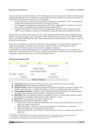 Redes de comunicaciones                                                                                      3. EL MODELO INTERNET


Antes de comenzar la transmisión de datos, se debe establecer una conexión haciendo que los nodos reserven recursos y
estableciendo parámetros como el tamaño de los mensajes (MTU del circuito virtual) o la ventana de transmisión. Una
conexión TCP se establece en tres pasos (three-way handshake):
     1. El equipo que inicia la conexión envía al destinatario un paquete de sincronización “SYN” con el número de
         secuencia inicial elegido para esta conexión19 y el tamaño de ventana;
     2. éste le responde con un paquete de reconocimiento “SYN-ACK”, confirmándole la recepción de su número
         inicial (ACK) y enviándole un número propio inicial de secuencia (SYN);
     3. el equipo que ha iniciado la conexión reconoce la recepción de la señal “SYN-ACK” mediante una señal
         “ACK”. En este momento la conexión se ha establecido y puede tener lugar toda la transferencia de datos.

De igual modo, la finalización de la conexión se lleva a cabo mediante el intercambio de un par de paquetes TCP por
parte de cada equipo: un paquete “FIN” y un paquete “ACK”. Esto puede llevarse a cabo en 4 pasos (FIN-ACK-FIN-
ACK) o en tres pasos (FIN-FIN&ACK-ACK). Algunas implementaciones permiten finalizar en dos pasos o cerrar solo
un lado de la comunicación...

Si bien una vez establecida la comunicación, TCP envía los bytes agrupados en conjuntos llamados "segmentos", el
control de la transmisión, incluyendo la cuenta de envíos ("Sequence Number") o las recepciones correctas
("Acknowledgment Number"), se hace en base a bytes no a paquetes o segmentos.
Las aplicaciones que utilizan TCP pueden invocar a la función "Push" para solicitar que se envíe un segmento sin
esperar nuevos bytes para incluir en él20. De manera similar la función "Urgent" solicita que los nuevos bytes añadidos
al segmento se traten antes que los que ya estén en él esperando su envío21.


Cabecera de trama de TCP

0               4                 10                      16                                                  31

                     Source Port                                           Destination Port
                                              Sequence Number
                                         Acknowledgment Number
Dat. Offset         Reserved             Flags                                   Window
                      Checksum                                              Urgent Pointer
                                             Options & Padding

     ●    Source Port: Número de puerto de 16 bits del emisor, que el receptor debe usar para responder.
     ●    Destination Port: Número de puerto de 16 bits del receptor.
     ●    Sequence Number: Número de secuencia del primer byte de datos del segmento enviado en el paquete. Si el
          byte de control SYN está a 1, el número de secuencia es el inicial y el primer byte de datos será el n+1.
     ●    Acknowledgment Number: Contiene el valor del último byte recibido correctamente. Este número implica
          que todos los bytes anteriores han sido recibidos correctamente ("reconocidos").
     ●    Data Offset: Indica la longitud de la cabecera en palabras de 32 bits y, por tanto, dónde empiezan los datos.
          Esta longitud es de 5 palabras (20 Bytes) más el campo "Opciones" si existe.
     ●    Reserved: bits reservados para un uso futuro; deben ser cero.
     ●    Flags: 6 bits utilizados para el control de la conexión
          ○ URG (Urgent): Indica al receptor que los primeros bytes en tratar sean los bytes urgentes, cuyo inicio se
              indica en el campo "urgent pointer".
          ○ ACK (Acknowledge): Indica que el campo de reconocimiento es significativo en el segmento.
          ○ PSH (Push): Indica que se ha solicitado la función "Push".
          ○ RST (Reset): Reinicia la conexión porque el puerto destino no está en uso o el número de secuencia no se
              puede usar.
19 El número de secuencia inicial se elige de manera pseudoaleatoria para que no se pueda mezclar con otra comunicación por error.
20 Por ejemplo en una conexión telnet con eco remoto, al pulsar "Intro" se envía la información con "Push".
21 Por ejemplo en una conexión telnet, al pulsar Ctrl-C se envía como "Urgent".


           http://guimi.net                                                                                                          26 / 99
 