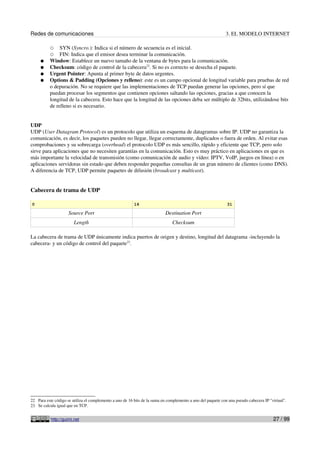 Redes de comunicaciones                                                                                       3. EL MODELO INTERNET

          ○    SYN (Syncro.): Indica si el número de secuencia es el inicial.
          ○    FIN: Indica que el emisor desea terminar la comunicación.
     ●    Window: Establece un nuevo tamaño de la ventana de bytes para la comunicación.
     ●    Checksum: código de control de la cabecera22. Si no es correcto se desecha el paquete.
     ●    Urgent Pointer: Apunta al primer byte de datos urgentes.
     ●    Options & Padding (Opciones y relleno): este es un campo opcional de longitud variable para pruebas de red
          o depuración. No se requiere que las implementaciones de TCP puedan generar las opciones, pero sí que
          puedan procesar los segmentos que contienen opciones saltando las opciones, gracias a que conocen la
          longitud de la cabecera. Esto hace que la longitud de las opciones deba ser múltiplo de 32bits, utilizándose bits
          de relleno si es necesario.


UDP
UDP (User Datagram Protocol) es un protocolo que utiliza un esquema de datagramas sobre IP. UDP no garantiza la
comunicación, es decir, los paquetes pueden no llegar, llegar correctamente, duplicados o fuera de orden. Al evitar esas
comprobaciones y su sobrecarga (overhead) el protocolo UDP es más sencillo, rápido y eficiente que TCP, pero solo
sirve para aplicaciones que no necesiten garantías en la comunicación. Esto es muy práctico en aplicaciones en que es
más importante la velocidad de transmisión (como comunicación de audio y vídeo: IPTV, VoIP, juegos en línea) o en
aplicaciones servidoras sin estado que deben responder pequeñas consultas de un gran número de clientes (como DNS).
A diferencia de TCP, UDP permite paquetes de difusión (broadcast y multicast).


Cabecera de trama de UDP

0                                                         16                                                  31

                     Source Port                                           Destination Port
                        Length                                                 Checksum

La cabecera de trama de UDP únicamente indica puertos de origen y destino, longitud del datagrama -incluyendo la
cabecera- y un código de control del paquete23.




22 Para este código se utiliza el complemento a uno de 16 bits de la suma en complemento a uno del paquete con una pseudo cabecera IP "virtual".
23 Se calcula igual que en TCP.


           http://guimi.net                                                                                                             27 / 99
 