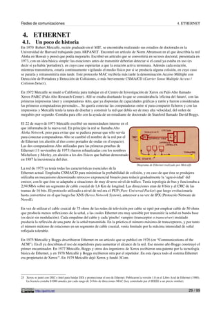 Redes de comunicaciones                                                                                                        4. ETHERNET


 4. ETHERNET
 4.1.      Un poco de historia
En 1970 Robert Metcalfe, recién graduado en el MIT, se encontraba realizando sus estudios de doctorado en la
Universidad de Harvard trabajando para ARPANET. Encontró un artículo de Norm Abramson en el que describía la red
Aloha en Hawaii y pensó que podía mejorarlo. Escribió un artículo que se convertiría en su tesis doctoral, presentada en
1973, con un idea básica simple: las estaciones antes de transmitir deberían detectar si el canal ya estaba en uso (es
decir si ya había 'portadora'), en cuyo caso esperarían a que la estación activa terminara. Además cada estación,
mientras transmitiera, estaría continuamente vigilando el medio físico por si se producía alguna colisión, en cuyo caso
se pararía y retransmitiría más tarde. Este protocolo MAC recibiría más tarde la denominación Acceso Múltiple con
Detección de Portadora y Detección de Colisiones, o más brevemente CSMA/CD (Carrier Sense Multiple Access /
Colision Detect).

En 1972 Metcalfe se mudó a California para trabajar en el Centro de Investigación de Xerox en Palo Alto llamado
Xerox PARC (Palo Alto Research Center). Allí se estaba diseñando lo que se consideraba la 'oficina del futuro', con las
primeras impresoras láser y computadoras Alto, que ya disponían de capacidades gráficas y ratón y fueron consideradas
las primeras computadoras personales... Se quería conectar las computadoras entre sí para compartir ficheros y con las
impresoras y Metcalfe tenía la tarea de diseñar y construir la red que debía ser de muy alta velocidad, del orden de
megabits por segundo. Contaba para ello con la ayuda de un estudiante de doctorado de Stanford llamado David Boggs.

El 22 de mayo de 1973 Metcalfe escribió un memorándum interno en el
que informaba de la nueva red. En principio la red se llamaba Alto
Aloha Network, pero para evitar que se pudiera pensar que sólo servía
para conectar computadoras Alto se cambió el nombre de la red por el
de Ethernet (en alusión al éter como portador de ondas en el espacio).
Las dos computadoras Alto utilizadas para las primeras pruebas de
Ethernet (11 noviembre de 1973) fueron rebautizadas con los nombres
Michelson y Morley, en alusión a los dos físicos que habían demostrado
en 1887 la inexistencia del éter.
                                                                                              Diagrama de Ethernet realizado por Metcalfe
La red de 1973 ya tenía todas las características esenciales de la
Ethernet actual. Empleaba CSMA/CD para minimizar la probabilidad de colisión, y en caso de que ésta se produjera
utilizaba un mecanismo denominado retroceso exponencial binario para reducir gradualmente la ‘agresividad’ del
emisor, con lo que éste se adaptaba a situaciones de muy diverso nivel de tráfico. Tenía topología de bus y funcionaba a
2,94 Mb/s sobre un segmento de cable coaxial de 1,6 Km de longitud. Las direcciones eran de 8 bits y el CRC de las
tramas de 16 bits. El protocolo utilizado a nivel de red era el PUP (Parc Universal Packet) que luego evolucionaría
hasta convertirse en el que luego fue XNS (Xerox Network System), antecesor a su vez de IPX (Protocolo Netware de
Novell).

En vez de utilizar el cable coaxial de 75 ohms de las redes de televisión por cable se optó por emplear cable de 50 ohms
que producía menos reflexiones de la señal, a las cuales Ethernet era muy sensible por transmitir la señal en banda base
(es decir sin modulación). Cada empalme del cable y cada 'pincho' vampiro (transceptor o transceiver) instalado
producía la reflexión de una parte de la señal transmitida. En la práctica el número máximo de transceptores, y por tanto
el número máximo de estaciones en un segmento de cable coaxial, venía limitado por la máxima intensidad de señal
reflejada tolerable.

En 1975 Metcalfe y Boggs describieron Ethernet en un artículo que se publicó en 1976 (en “Communications of the
ACM”). En él ya describían el uso de repetidores para aumentar el alcance de la red. Ese mismo año Boggs construyó el
primer encaminador. En 1977 Metcalfe, Boggs y otros dos ingenieros de Xerox recibieron una patente por la tecnología
básica de Ethernet, y en 1978 Metcalfe y Boggs recibieron otra por el repetidor. En esta época todo el sistema Ethernet
era propietario de Xerox25. En 1979 Metcalfe dejó Xerox y fundó 3Com.




25 Xerox se juntó con DEC e Intel para fundar DIX y promocionar el uso de Ethernet. Publicaron la versión 1.0 en el Libro Azul de Ethernet (1980).
   La licencia costaba $1000 anuales por cada rango de 24 bits de direcciones MAC (hoy controlado por el IEEEE a un precio similar).


           http://guimi.net                                                                                                             29 / 99
 