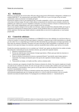 Redes de comunicaciones                                                                                                        4. ETHERNET



 4.2.      Definición
Ethernet es un protocolo de nivel de enlace (N2) para redes de área local (LAN) basado en datagramas y definido en el
estándar IEEE 802.326, de comunicaciones entre iguales (PTP o P2P: peer to peer) en el que no hay un control
centralizado y todas las estaciones son tratadas por igual.
El protocolo original se basa en una topología de bus con medio compartido, es decir, varias estaciones que pueden
enviar datos al mismo tiempo. Por tanto se debe arbitrar un mecanismo de control de acceso al medio y resolver los
problemas que conllevan los accesos simultáneos (colisiones). Las nuevas versiones se basan en comunicaciones full-
duplex sobre canales independientes, por lo que no pueden existir las colisiones.
Una vez una estación consigue enviar sus datos sin colisiones, supone un medio físico altamente fiable, por lo que no
implementa confirmación de entrega de datos en destino. Si hay perdida de datos en el camino deben detectarla los
niveles superiores. Esto hace que cuando realmente se pierdan datos en este nivel, las aplicaciones se vean bastante
perjudicadas.


 4.3.      Control de colisiones
El mecanismo de control de colisiones de Ethernet es el CSMA/CD (Carrier Sense Multiple Access/Colision Detect) y
se basa en escuchar si el medio está libre para empezar a transmitir y asegurarse que la señal transmitida no es alterada
por otra señal. Una vez comprobado que el medio esta libre únicamente hay que dejar pasar un tiempo equivalente a 12
bytes antes de comenzar a transmitir. Esta pausa sirve para evitar que los datos transmitidos se concatenen con otra
trama en la red y para dar tiempo a las estaciones a procesar una posible trama recibida y que vuelvan a la escucha.

Cuando dos estaciones transmiten a la vez se produce una "colisión" que supone una alteración de las señales enviadas.
Esta alteración es detectada por las dos estaciones emisoras, que actúan de la siguiente manera:
    1. Detienen la transmisión de la trama.
    2. Envían una señal de atasco (Jam) durante el tiempo equivalente a 4 Bytes para que todas las estaciones se
          enteren de que ha habido colisión.
    3. Ponen en marcha el mecanismo de retroceso exponencial binario27 para decidir cuanto tiempo esperan a
          retransmitir. Ese tiempo será aleatorio para evitar que las dos esperaren el mismo tiempo y vuelvan a
          colisionar.
    4. Transcurrido ese tiempo, si el medio esta libre, vuelven a intentar emitir.

Todas las estaciones que comparten el medio físico forman un dominio de colisión. Una estación compite por el medio
con todas las de su dominio de colisión. No solo con las que estén en su mismo cable, también con las que estén al otro
lado de repetidores y concentradores (hubs), pero no con las que estén al otro lado de puentes (bridges), conmutadores
(switchs) o encaminadores (routers).
El diámetro de un dominio de colisión es la distancia máxima entre estaciones. Esta distancia debe ser lo
suficientemente pequeña para que en el tiempo que tarda en ir y volver la señal de un extremo a otro no se pueda
transmitir una trama de tamaño mínimo T (2τ propagación en el diámetro máximo < τ transmisión de T).




26 En general, los protocolos de la rama IEEE 802.x definen la tecnología de redes de área local. ISO los define como ISO 8802x.
27 Cada vez que hay una colisión la estación espera entre 0 y 2i -1 veces el tiempo 2τ, siendo 'i' la iteración del algoritmo.


           http://guimi.net                                                                                                         30 / 99
 